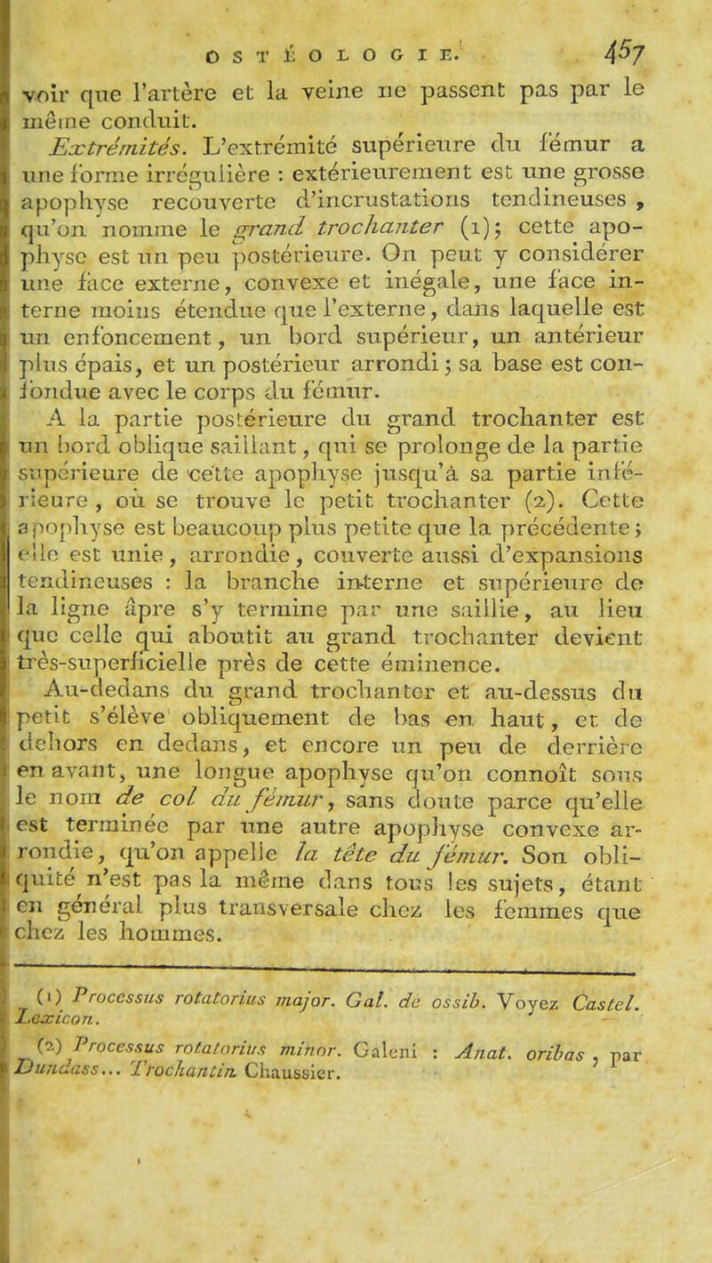 voir qne l'artère et la yelne ne passent pas par le iieme conduit. Extrémités. L'extrémité supérieure du fémur a line forme irrégulière : extérieurement est une grosse f)ophyse recouverte d'incrustations tendineuses , ju'on nomme le grand troclianter (i); cette apo- ]iliyse est un peu postérieure. On peut y considérer une face externe, convexe et inégale, une face in- terne moins étendue que l'externe, dans laquelle est im enfoncement, un bord supérieur, un antérieur lus épais, et un postérieur arrondi j sa base est con- . oiidue avec le corps du fémur. A la partie postérieure du grand troclianter est 11 bord oblique saillant, qui se prolonge de la partie ■ périeure de 'cette apophyse jusqu'à sa partie infé- i;eure, où se trouve le petit troclianter (2). Cette >ophyse est beaucoup plus petite que la précédente; •le est unie, arrondie, couverte aussi d'expansions •ondineuses : la branche irtterne et snpérieure de la ligne âpre s'y termine par une saillie, au lieu (jue celle g^ui aboutit au grand troclianter devient Li ès-superficielle près de cette éminence. Au-dedans du grand troclianter et au-dessus du '.'tit s'élève obliquement de bas en haut, et de oliors en dedans, et encore un peu de derrière t^n avant, une longue apophyse qu'on connoît sous Je nom de col du fémur, sans doute parce qu'elle est terminée par une autre apophyse convexe ar- rondie, qu'on appelle la tête du fémur. Son obli- quité n'est pas la même dans tous les sujets, étant f il général plus transversale chez les femmes que c licii les hommes. (0 Processus rotatorius major. Gai. de ossib. Voyez Castel. Lexicon. (7.) Processus rof.atnrivs minor. Galcni : Anat. oribas . par JDuudass... TrocUantin. Chaussier.