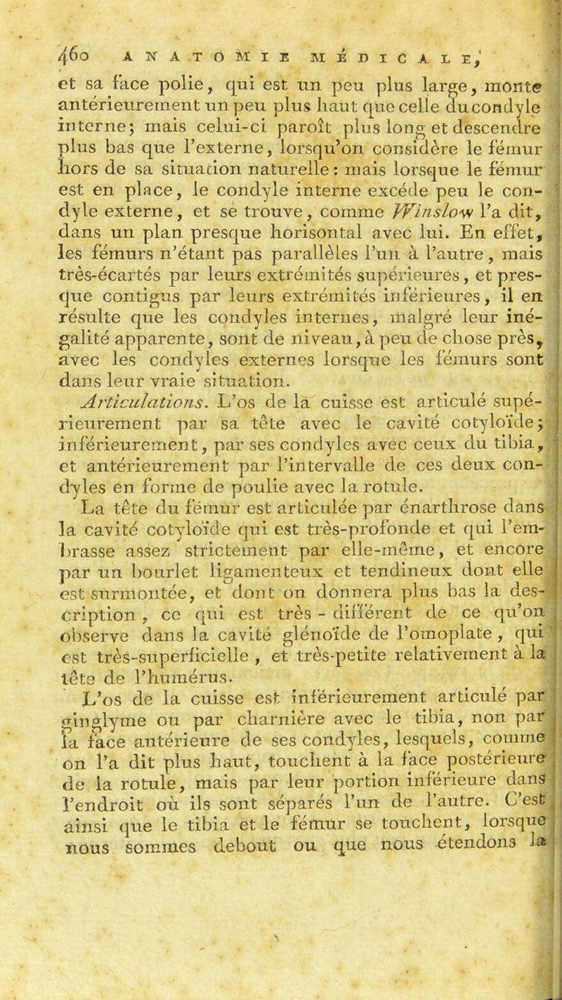 et sa face polie, qui est un peu plus lar^e, monte antérieurement un peu plus haut que celle ducondyle interne; mais celui-ci paroît plus long et descendre plus bas que l'externe, lorsqu'on considère le fémur liors de sa situacion naturelle: mais lorsque le fémur est en place, le condyle interne excède peu le con- dyle externe, et se trouve, comme W'nislo'SN l'a dit, dans un plan presque liorisontal avec lui. En effet, les fémurs n'étant pas parallèles l'un à l'autre, mais très-écartés par leurs extrémités supérieures, et pres- que contigus par leurs extrémités inférieures, il en résulte que les condyles internes, malgré leur iné- galité apparente, sont de niveau,à peu de chose près, avec les condyles externes lorsque les fémurs sont dans leur vraie situation. Aj'ticidations. L'os de la cuisse est articulé supé- rieurement par sa tête avec le cavité cotyloïdej inférieurement, par ses condyles avec ceux du tibia,, et antérieurement par l'intervalle de ces deux con- dyles en forme de poulie avec la rotule. La tête du fémur est articulée par énartlirose dans la cavité cotyloïde qui est très-profonde et qui l'em- brasse assez strictement par elle-même, et encore par un bourlet ligamenteux et tendineux dont elle est surmontée, et dont on donnera plus bas la des- cription , ce qui est très - différent de ce qu'on, observe dans la cavité glénoïde de l'omoplate , quL est très-superficielle , et très-petite relativement à la tête de l'humérus. L'os de la cuisse est inférieureraent articulé par î^inglyme ou par charnière avec le tibia, non par ia face antérieure de ses condyles, lesquels, comme on l'a dit plus haut, touchent à la face postérieure de ia rotule, mais par leur portion inférieure dans l'endroit où ils sont séparés l'un de l'autre. C'est ainsi que le tibia et le fémur se touchent, lorsque nous sommes debout ou que nous étendons la