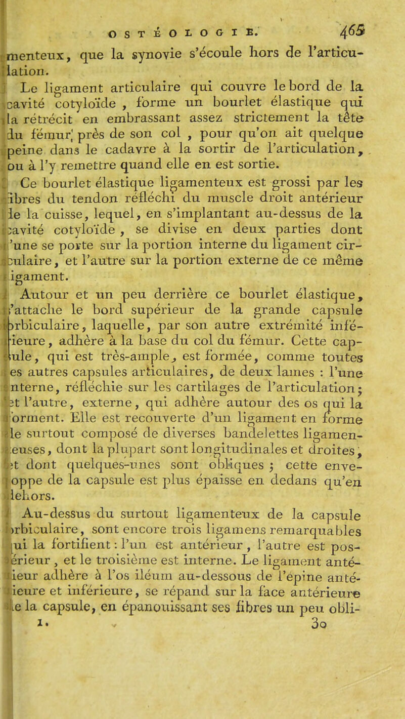 menteux, que la synovie s'écoule hors de l'articu- lation. Le ligament articulaire qui couvre le bord de la cavité cotjdoïde , forme un bourlet élastique qui lia rétrécit en embrassant assez strictement la tête du fémur,' près de son col , pour qu'on ait quelque peine dans le cadavre à la sortir de l'articulation, ou à l'y remettre quand elle en est sortie. Ce bourlet élastique ligamenteux est grossi par les Ibres du tendon réfléchi du muscle droit antérieur le la cuisse, lequel, en s'implantant au-dessus de la :avité cotyloïde , se divise en deux parties dont 'une se poïte sur la portion interne du ligament cir- culaire , et l'autre sur la portion externe de ce même igament. Autour et un peu derrière ce bourlet élastique, ;'attaclie le bord supérieur de la grande capsule :)rbiculaire, laquelle, par son autre extrémité infé- ieure, adhère à la base du col du fémur. Cette cap- Iule, qui est très-ample^ est formée, comme toutes es autres capsules articulaires, de deux lames : l'une uterne, réfléchie sur les cartilages de l'articulation; :t l'autre, externe, qui adhère autour des os qui la orment. Elle est recouverte d'un ligament en forme le surtout composé de diverses bandelettes ligamen- euses, dont la plupart sont longitudinales et droites, >t dont quelques-unes sont ohUques ; cette enve- oppe de la capsule est plus épaisse en dedans qu'en iehors. Au-dessus du surtout ligamenteux de la capsule )rbiculaire, sont encore trois ligamens remarquables ui la fortifient : l'un est antérieur , l'autre est pos- ôrieur , et le troisième est interne. Le ligament anté- leur adhère à l'os iléum au-dessous de l'épine anté- ieure et inférieure, se répand sur la face antérieure e la capsule, en épanouissant ses fibres un peu obli- 1. V 3o