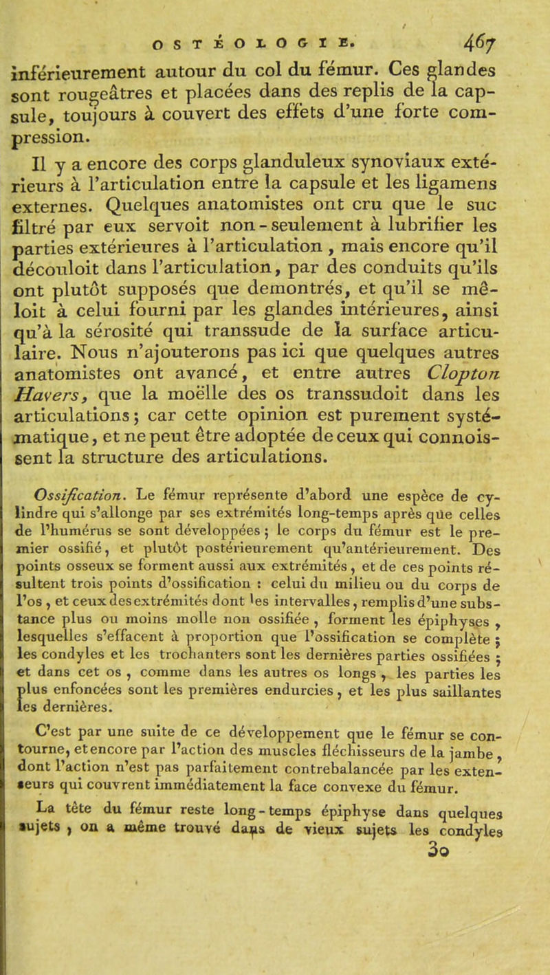 inférieurement autour du col du fémur. Ces glandes sont rougeâtres et placées dans des replis de la cap- sule, toujours à couvert des efïéts d'une forte com- pression. Il y a encore des corps glanduleux synoviaux exté- rieurs à l'articulation entre la capsule et les ligamens externes. Quelques anatomistes ont cru que le suc filtré par eux servoit non-seulement à lubrifier les parties extérieures à l'articulation , mais encore qu'il découloit dans l'articulation, par des conduits qu'ils ont plutôt supposés que démontrés, et qu'il se mê- loit à celui fourni par les glandes intérieures, ainsi qu'à la sérosité qui transsude de la surface articu- laire. Nous n'ajouterons pas ici que quelques autres anatomistes ont avancé, et entre autres Clopton Haversy que la moelle des os transsudoit dans les articulations ; car cette opinion est purement systé- matique , et ne peut être adoptée de ceux qui connois- sent la structure des articulations. Ossification. Le fémur représente d'abord une espèce de cy- lindre qui s'allonge par ses extrémités long-temps après qUe celles de l'humérus se sont développées ; le corps du fémur est le pre- mier ossifié, et plutôt postérieurement qu'antérieurement. Des points osseux se forment aussi aux extrémités, et de ces points ré- sultent trois points d'ossification : celui du milieu ou du corps de l'os , et ceux des extrémités dont 'es intervalles, remplis d'une subs- tance plus ou moins molle non ossifiée, forment les épiphysgs , lesquelles s'effacent à proportion que l'ossification se complète j les condyles et les trochanters sont les dernières parties ossifiées j et dans cet os , comme dans les autres os longs , les parties les Îilus enfoncées sont les premières endurcies, et les plus saillantes es dernières. C'est par une suite de ce développement que le fémur se con- tourne, et encore par l'action des muscles fléchisseurs de la jambe, dont l'action n'est pas parfaitement contrebalancée par les exten- seurs qui couvrent immédiatement la face convexe du fémur. La tête du fémur reste long-temps épiphyse dans quelques •ujeta , oû a même trouvé da^s de vieux sujet* les condyles 3o