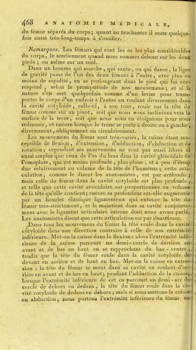 du fémur séparés du corps } quant au trochanter il reste quelque- fois aussi très-long-teuips à s'ossifier. Remarques. Les fémurs qui sont les os les plus considérables du corps , le soutiennent quiind nous sommes debout sur les deux pieds 5 ou même sur un seul. Dans un homme qui marche , qui saute , ou qui danse , la ligne de gravité passe de l'un des deux fémurs à l'autre, avec plus ou moins de rapidité, en se prolongeant dans le pied qiii lui cor- respond , selon la promptitude de nos mouvemeus 5 et si la nature s'en sert quelquefois comme d'un levier pour trans- porter le corps d'un endroit à l'autre en roulant diversement dans la cavité cotyloïde , celle-ci, à son tour, roule sur la téte du fémur comme sur un pivot, soit que nous nous inclinions vers la surface de la terre, soit que nous nous en éloignions pour nous redresser, et encore lorsque le tronc se porte à droite ou à gauche , directement, obliquement ou circulairenient. Les mouvemens du fémur sont très-variés, la cuisse étant sus-. cep tible de flexion , d'extension, d'adduction, d'abduction et d« rotation; cependant ses mouvemens ne sont pas aussi libres ni aussi amples que ceux de l'os du bras dans la cavité glénoïdale de l'omoplate, qui est moins profonde , plus plane , et a peu d'éteu^ due relativement au volume de la tête de l'humérus ; cette arti- - culation, comme le disent les anatomistes , est par arthrodie j\ mais celle du fémur ditns la cavité cotyloïde est plus profonde,, et telle que celte cavité articulaire est proportionnée au volume i delà tête qu'elle contient; encore sa profondeur est-elle augmentée.' par un bourlet élastique ligamenteux qui entoure la tète dui fémur très-strictement, et la maintient dans sa cavité conjointe-- ment avec le ligament articulaire interne dont nous avons parlé.. Les anatomistes disent que cette articulation est par énartlirose. Dans tous les mouvemens du fémur la tête roule dans la cavité ■ c/?tyloïde dans une direction contraire à celle de son extrémité? inférieure. Mel-on la cuisse dans la flexion: alors l'extrémité infé- rieure de la cuisse parcourt un demi - cercle de derrière en i avant et de bas en haut en se rapprochant du bas - ventre tandis que la tête du fémur roule dans la cavité cotyloïde dee devant en arrière et de haut en bas. Met-on la cuisse en exten- sion : la tête du fémur se meut dans sa cavité en roulant d'ar- rière en avant et de bas en haut; pendant l'adduction de la cuisse,, lorsque l'extrémité inférieure de cet os parcourt un demi-arc des cercle de dehors en dedans , la tête du fémur roule dans la câ-- vité cotyloïde de dedans en dehors ; mais si nous mettons la cuisses eu abduction, nous portons l'extrémité inférieure du fémur, ei^u