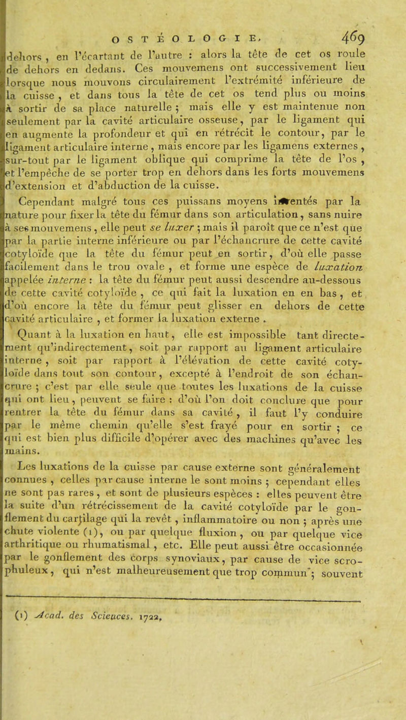 rieliors , en l'écartant de l'uutre : alors la tête de cet os roule de dehors en dedans. Ces mouvemens ont successivement lieu lorsque nous mouvons circulairement l'extrémité inférieure die la cuisse , et dans tous la téte de cet os tend plus ou moins à sortir de sa place naturelle ; mais elle y est maintenue non seulement par la cavité articulaire osseuse, par le ligament qui en augmente la profondeur et qui en rétrécit le contour, par le ligament articulaire interne , mais encore par les ligamens externes , sur-tout par le ligament oblique qui comprime la tête de l'os , et l'empêche de se porter trop en dehors dans les forts mouvemens d'extension et d'abduction de la cuisse. Cependant malgré tous ces puissans moyens îilfrentés par la nature pour fixer la tête du fémur dans son articulation, sans nuire à se« mouvemens , elle peut se luxer 5 mais il paroît que ce n'est que par la partie intei'ne inférieure ou par l'écliancrure de cette cavité cotyloïde que la tête du fémur peut,en sortir, d'où elle passe facilement dans le trou ovale , et forme une espèce de luxation appelée interne : la tête du fémur peut aussi descendre au-dessous de cette cavité cotyloïde , ce qui fait la luxation en en bas , et d'où encore la tête du fémur peut glisser en dehors de cette cavité articulaire , et former la luxation externe . Quant à la luxation en haut, elle est impossible tant directe- ment qu'indirectement, soit par rapport au ligament articulaire interne , soit par i-apport à l'élévation de cette cavité coty- loïde dans tout son contour, excepté à l'endroit de son échan- cnire ; c'est par elle seule que toutes les luxations de la cuisse qui ont lieu, peuvent se fiiire : d'où l'on doit conclure que pour rentrer la tète du fémur dans sa cavité , il faut l'y conduire par le même chemin qu'elle s'est frayé pour en sortir ; ce qui est bien plus difficile d'opérer avec des machines qu'avec les mains. Les luxations de la cuisse par cause externe sont généralement connues , celles par cause interne le sont moins ; cependant elles ne sont pas rares , et sont de plusieurs espèces : elles peuvent être la suite d'un rétrécissement de la cavité cotyloïde par le gon- flement du carplage qui la revêt , inflammatoire ou non ; après une chute violente (1), ou par quelque fluxion, ou par quelque vice arthritique ou rhumatismal , etc. Elle peut aussi être occasionnée par le gonflement des corps synoviaux, par cause de vice scro- phuleux, qui n'est malheureusement que trop coipmun'; souvent (i) Acad. des Sciences. 1722,