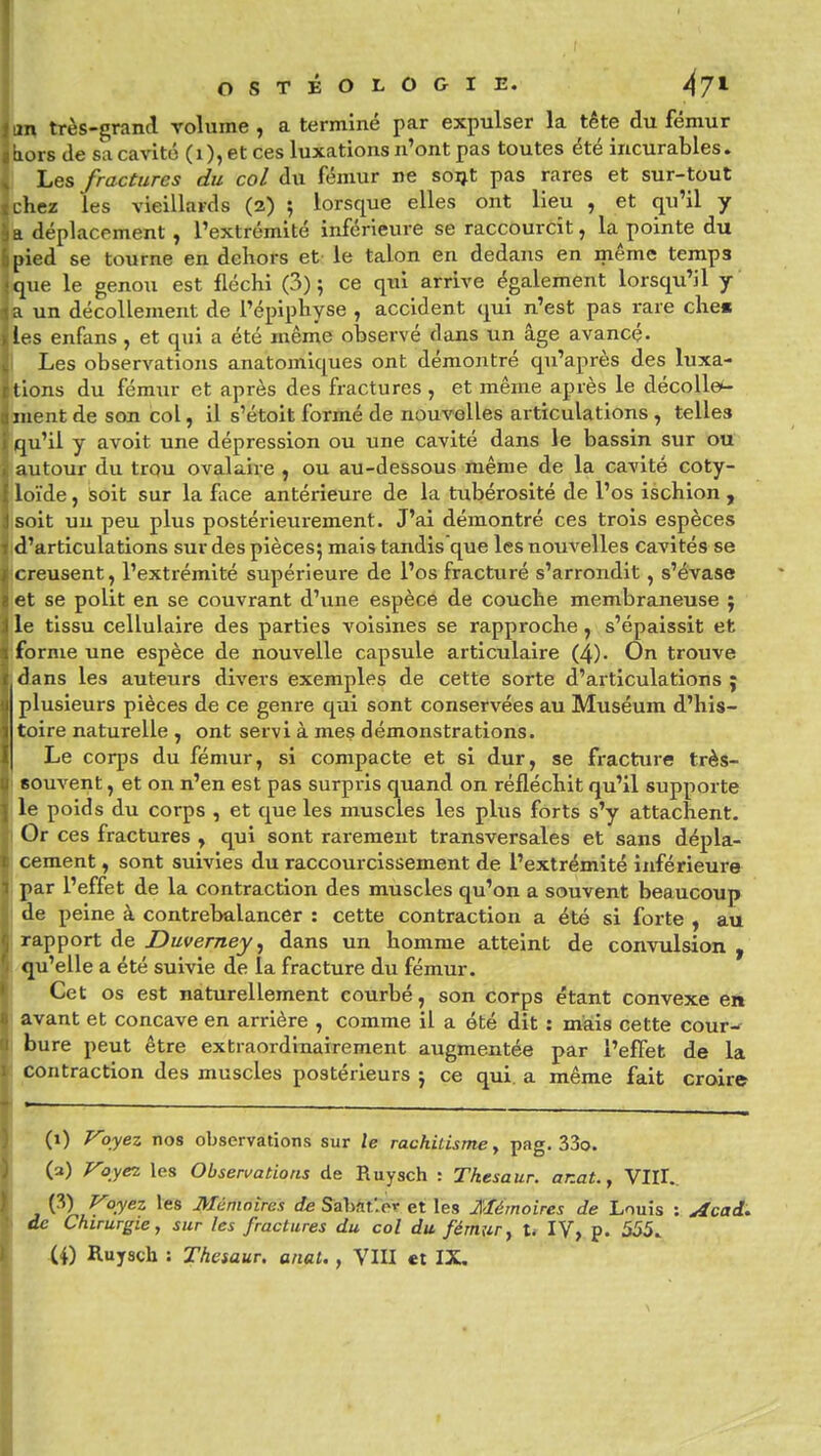 m très-grand volume, a terminé par expulser la tête du fémur hiors de sa cavité (i), et ces luxations n'ont pas toutes été incurables. Les fractures du col du fémur ne soi^t pas rares et sur-tout phez les vieillards (2) ; lorsque elles ont lieu , et qu'il y k déplacement, l'extrémité inférieure se raccourcît, la pointe du pied se tourne en dehors et le talon en dedans en même temps que le genou est fléchi (3) ; ce qui arrive également lorsqu'il y a un décollement de l'épiphyse , accident qui n'est pas rare che« les enfans, et qui a été même observé dans un âge avancé- i Les observations anatomiques ont démontré qu'après des luxa- tions du fémur et après des fractures , et même après le décoUe*- inent de son col, il s'étoit formé de nouvelles articulations, telles qu'il y avoit une dépression ou une cavité dans le bassin sur ou autour du trqu ovalaive ^ ou au-dessous même de la cavité coty- loïde, isoit sur la fiice antérieure de la tubérosité de l'os ischion , soit un peu plus postérieurement. J'ai démontré ces trois espèces d'articulations sur des pièces; mais tandis que les nouvelles cavités se creusent, l'extrémité supérieure de l'os fracturé s'arrondit, s'évase 'et se polit en se couvrant d'une espèce de couche membraneuse j le tissu cellulaire des parties voisines se rapproche, s'épaissit et forme une espèce de nouvelle capsule articulaire (4). On trouve dans les auteurs divers exemples de cette sorte d'articulations j plusieurs pièces de ce genre qui sont conservées au Muséum d'his- toire naturelle , ont servi à mes démonstrations. Le corps du fémur, si compacte et si dur, se fracture très- souvent , et on n'en est pas surpris quand on réfléchit qu'il supporte le joids du corps , et que les muscles les plus forts s'y attachent. Or ces fractures , qui sont rarement transversales et sans dépla- cement , sont suivies du raccourcissement de l'extrémité inférieure par l'effet de la contraction des muscles qu'on a souvent beaucoup de )eine à contrebalancer : cette contraction a été si forte , au rapport de Duverney ^ dans un homme atteint de convulsion , qu'elle a été suivie de la fracture du fémur. Cet os est naturellement courbé, son corps étant convexe en avant et concave en arrière , comme il a été dit : mais cette cour-f bure peut être extraordinairement augmentée par l'effet de la contraction des muscles postérieurs j ce qui. a même fait croire (i) Voyez nos observations sur le rachitisme, pag. 33o. (3) Voyez les Observations de Ruysch : Tkesaur. ar.at.y YTLl, j ^^)-.L^-^^^ i>ié/7J0i>es tfe Sabflt'.er et les Mémoires de Louis : ^cad^ de Chirurgie, sur les fractures du col du fémur, U IV, p. 555. (4) Ruysch : Thesaur. anal., VIII et IX.