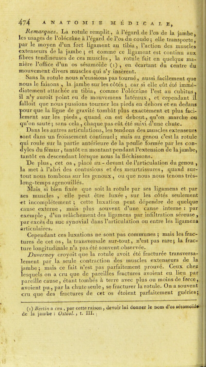 Remarques. La rotule remplit, à l'égard de l'os de la jambe, les usages de l'olécrâne à l'égard de l'os du coude 5 elle transporte, par le moyen d'un fort ligament au tibia, l'action des muscles extenseurs de la jambe ; et comme ce ligament est continu aux fibres tendineuses de ces muscles , la rotule fait en quelque ma- nière l'office d'un os sésamoïde (1) , en écartant du centre du mouvement divers muscles qui s'y insèrent. Sans la rotule nous n'eussions pas tourné, aussi facilement que nous le faisons , la jambe sur les côtés ; car si elle eût été immé- diatement attachée au tibia, comme l'olécrâne l'est au cubitus, il n'y auroit point eu de mouvemens latéraux , et cependant il falloit que nous pussions tourner les pieds en dehors et en dedans {tour que la ligne de gravité tombât plus exactement et plus faci- ement sur les pieds , quand on est debout, qu'on marche ou qu'on saute; sans cela , chaque pas eût été suivi d'une chute. Dans les autres articulations, les tendons des muscles extenseurs sont dans un froissement continuel; mais au genou c'est la rotule qui roule sur la partie antérieure de la poulie formée par les con- dyles du fémur, tantôt en montant pendant l'extension de la jambe, tantôt en descendant lorsque nous lafléchissons. De plus , cet os , placé au - devant de l'articulation du genou , la met à l'abri des contusions et des meurtrissures, quand sur- tout nous tombons sur les genoux , ou que nous nous tenons très- long-temps agenouillés. Mais si bien fixée que soit la rotule par ses ligaraens et par ses muscles , elle peut être luxée , sur les côtés seulement •et incomplètement ; cette luxation peut dépendre de quelque cause externe , mais plus souvent d'une cause interne : par exemple , d'un relâchement des ligamens par infiltration séreuse , par excès du suc synovial dans l'articulation ou entre les ligamens articulaires. Cependant ces luxations ne sont pas communes 5 mais les frac- tures de cet os, la transversale sur-tout, n'est pas rare; la frac- ture longitudinale n'a pas été souvent observée. Duverney croyoit que la rotule avoit été fracturée transversa- lement par la seule contraction des muscles extenseurs de la jambe ; mais ce fait n'est pas parfaitement prouvé. Ceux chez lesquels on a cru que de pareilles fractures avoient eu lieu par pareille cause, étant tombés à terre avec plus ou moins de force, avoient pu, par la chute seule , se fracturer la rotule. On a souvent cru que des fractures de cet os étoient parfaitement guéries; (1) Berlin a cru , par cette raison, devoir lui donner le nom d'os iésamoïdé- de la jambe : OstcoL > t. III. j
