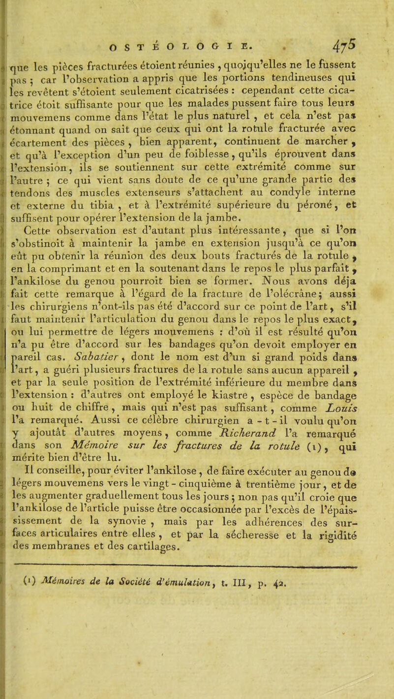 f|ae les pièces fracturées étoient réunies , quoiqu'elles ne le fussent l>as ; car l'observation a appris que les portions tendineuses qui les revêtent s'étoient seulement cicatrisées : cependant cette cica- trice étoit suffisante pour que les malades pussent faire tous leura niouvemens comme dans l'état le plus naturel , et cela n'est pas étonnant quand on sait que ceux qui ont la rotule fracturée avec t'cartement des pièces , bien apparent, continuent de marcher , • t. qu'à l'exception d'un peu de foiblesse, qu'ils éprouvent dans l'extension, ils se soutiennent sur cette extrémité comme sur l'autre 5 ce qui vient sans doute de ce qu'une grande partie des tendons des muscles extenseurs s'attachent au condyle interne et externe du tibia , et à l'extrémité supérieure du péroné, et suffisent pour opérer l'extension de la jambe. Cette observation est d'autant plus intéressante, que si l'on s'obstinoit à maintenir la jambe en extension jusqu'à ce qu'on eût pu obtenir la réunion des deux bouts fracturés de la rotule y en la comprimant et en la soutenant dans le repos le plus parfait y l'ankilose du genou pourroit bien se former. Nous avons déjà fait cette remarque à l'égard de la fracture de l'olécrâne} aussi les chirurgiens n'ont-ils pas été d'accord sur ce point de l'art, s'il faut maintenir l'articulation du genou dans le repos le plus exact, ou lui permettre de légers mouvemens : d'où il est résulté qu'on n'a pu être d'accord sur les bandages qu'on devoit employer en pareil cas. Sabatier, dont le nom est d'un si grand poids dans l'art, a guéri plusieurs fractures de la rotule sans aucun appareil y et par la seule position de l'extrémité inférieure du membre da.ns l'extension : d'autres ont employé le kiastre , espèce de bandage ou hvdt de chiffre, mais qui n'est pas suffisant, comme Louis l'a remarqué. Aussi ce célèbre chirurgien a - t - il voulu qu'on y ajoutât d'autres moyens, comme Richerand l'a remarqué dans son Mémoire sur les fractures de la rotule (i), qui lérite bien d'être lu. in Il conseille, pour éviter l'ankilose, de faire exécuter au genou d» l<'gers mouvemens vers le vingt - cinquième à trentième jour , et de les augmenter graduellement tous les jours ; non pas qu'il croie que l'ankilose de l'article puisse être occasionnée par l'excès de l'épais- sissement de la synovie , mais par les adhérences des sur- faces articulaires entre elles , et par la sécheresse et la rigidité •les membranes et des cartilages.