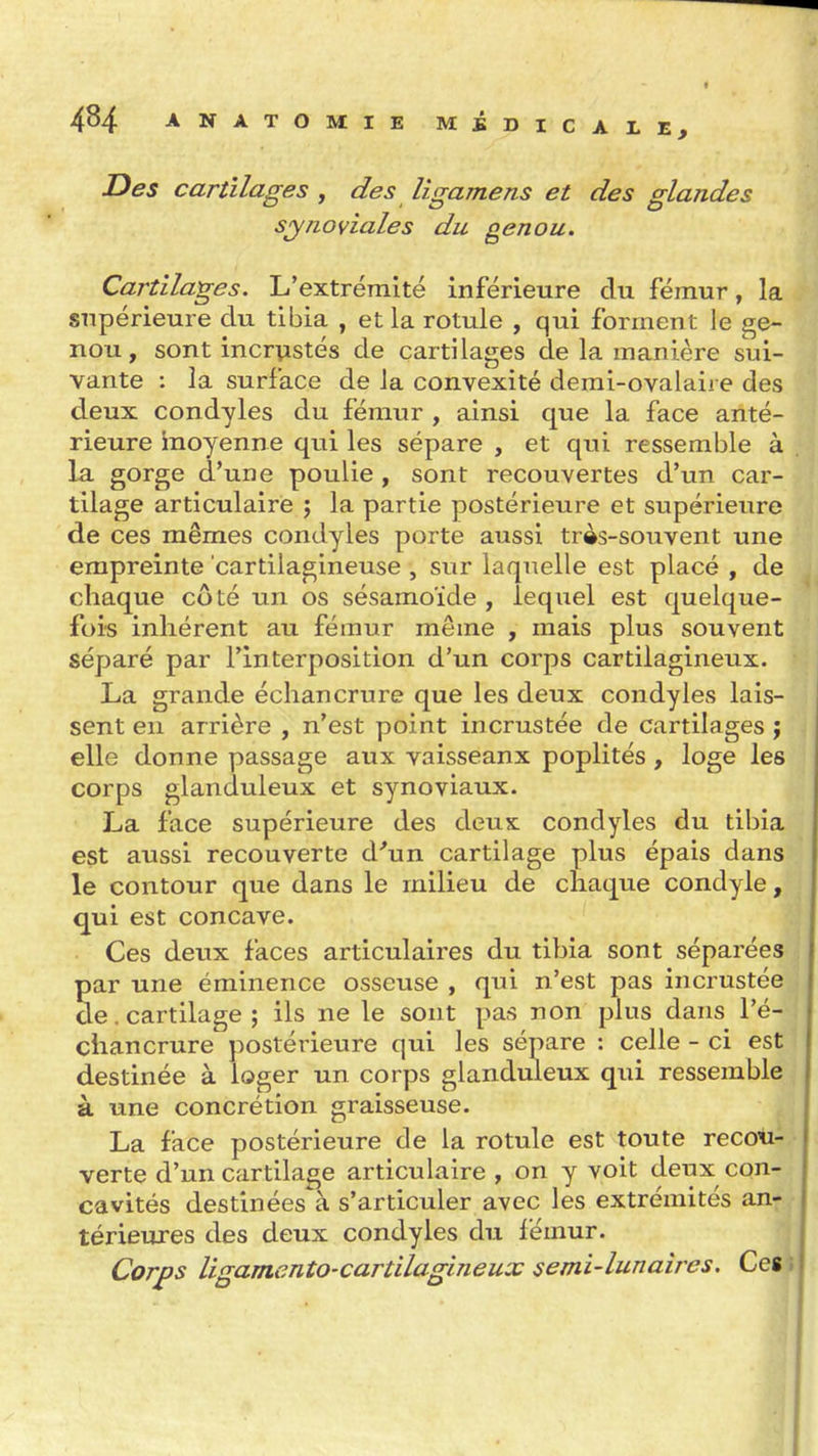 Des cartilages , des ligamens et des glandes synoviales du genou. Cartilages. L'extrémité inférieure du fémur, la supérieure du tibia , et la rotule , qui forment le ge- nou, sont incrustés de cartilages de la manière sui- vante : la surface de la convexité demi-ovalaire des deux condyles du fémur , ainsi que la face anté- rieure inoyenne qui les sépare , et qui ressemble à la gorge d'une poulie , sont recouvertes d'un car- tilage articulaire ; la partie postérieure et supérieure de ces mêmes condyles porte aussi très-souvent une empreinte cartilagineuse , sur laquelle est placé , de chaque côté un os sésamoïde , lequel est quelque- fois inhérent au fémur même , mais plus souvent séparé par l'interposition d'un corps cartilagineux. La grande échancrure que les deux condyles lais- sent en arrière , n'est point incrustée de cartilages j elle donne passage aux vaisseaux poplités, loge les corps glanduleux et synoviaux. La face supérieure des deux condyles du tibia est aussi recouverte d'un cartilage plus épais dans le contour que dans le milieu de chaque condyle, qui est concave. Ces deux faces articulaires du tibia sont séparées par une éminence osseuse , qui n'est pas incrustée de. cartilage ; ils ne le sont pas non plus dans l'é- chancrure postérieure qui les sépare : celle - ci est destinée à loger un corps glanduleux qiii ressemble à une concrétion graisseuse. La face postérieure de la rotule est toute recou- verte d'un cartilage articulaire , on y voit deux con- cavités destinées à s'articuler avec les extrémités an-: térieures des deux condyles du lémur. 1 Corps ligamento-cartilagineux semi-lunaires, Cegi