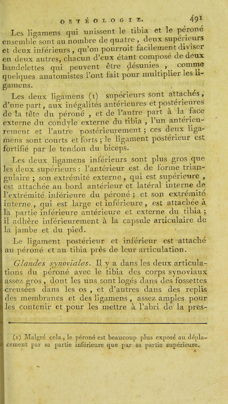 Les lîcramens qui unissent le tibia et le péroné enseinMe sont au nombre de quatre , deux supérieurs et deux inférieurs, qu'on pourroit facdementdiviser en deux autres, chacun d'eux étant compose de deux bandelettes qui peuvent être Résumes comme quelques anatomistes l'ont fait pour multiplier les li- gamens. Les deux ligamens (i) supé^-ieurs sont attachés, d'une part, aux inégalités antérieures et postérieures de la têts du péroné , et de l'autre part à la face externe du condyle externe du tibia , l'un antérieu- rement et l'autre postérieurement ; ces deux liga- mens sont courts et forts j le ligament postérieur est fortifié par le tendon du biceps. Les deux ligamens inférieurs sont plus gros que les deux supérieurs : l'antérieur est de forme trian- gulaire ; son extrémité externe , qui est siipérieure , est attachée au bord antérieur et latéral interne de l'extrémité inférieure du péroné ; et son extrémité interne , qui est large et inférieure, est attachée à la partie inférieure antérieure et externe du tibia y il adhère inférieurement à la capsule articulaire de la jambe et du pied. Le ligament postérieur et inférieur est attaché au péroné et au tibia près de leur articulation. Glandes syiiovlales. Il y a dans les deux articula- tions du péroné avec le tibia des corps synoviaux assez gros , dont les uns sont logés dans des fossettes creusées dans les os , et d'autres dans des replis des membranes et des ligamens , assez amples pour les contenir et pour les mettre à l'abri de la pres- ()) Malgré cela, le péroné est beaucoup plus exposé au dépla- cement par sa partie inférieure que par sa partie supérieure.