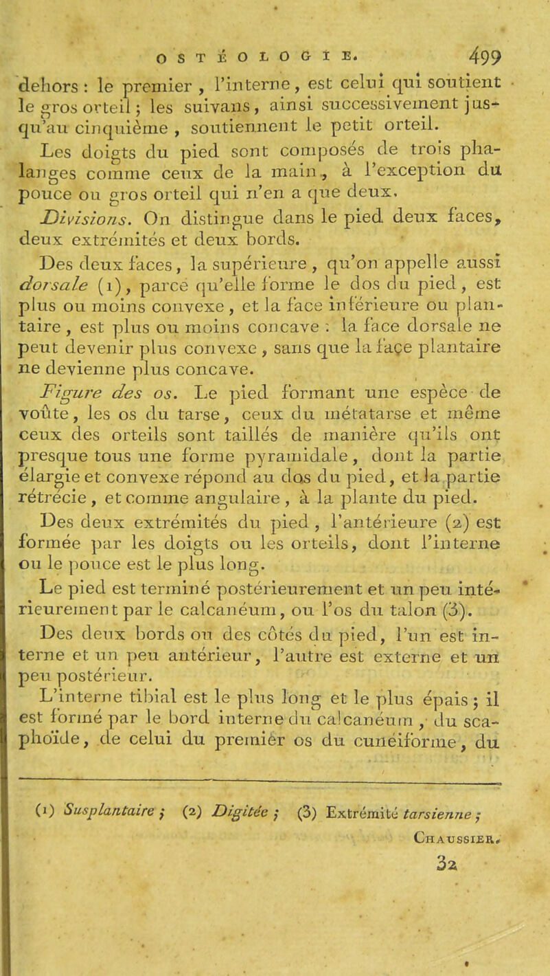 dehors : le premier , l'interne, est celui qui soutient • le gros orteil ; les suivans, ainsi successivement jus- qu'au cinquième , soutiennent le petit orteil. Les doigts du pied sont composés de trois plia- lajiges comme ceux de la main, à l'exception du pouce ou gros orteil qui n'en a que deux. Divisions. On distingue dans le pied deux faces, deux extrémités et deux bords. Des deux faces, la supérieure , qu'on appelle aussi dorsale (i), parce qu'elle forme le dos du pied, est plus ou moins convexe , et la face inférieure ou plan- taire , est plus ou moins concave : la face dorsale ne peut devenir plus convexe , sans que lafaçe plantaire ne devienne plus concave. Figure des os. Le pied formant une espèce de voûte, les os du tarse, ceux du métatarse et même ceux des orteils sont taillés de manière qu'ils ont presque tous une forme pyramidale, dont la partie élargie et convexe répond au dos du pied, et Ja partie rétrécie , et comme angulaire , à la plante du pied. Des deux extrémités du pied , l'antérieure (2,) est formée par les doigts ou les orteils, dont l'interne ou le pouce est le plus long. Le pied est terminé postérieurement et un peu inté- rieurement par le calcanéum, ou l'os du talon (6). Des deux bords ou des côtés du pied, l'un est in- terne et un peu antérieur, l'autre est externe et un peu postérieur. L'interne tibial est le plus long et le plus épais; il est formé par le bord interne du'calcanéutn , du sca- plioïde, de celui du premièr os du cunéiforme, du (1) Susplantaire i (2) Digitée ; (3) 'Ex.ïrémïii tarsienne j Chaussier* 3a