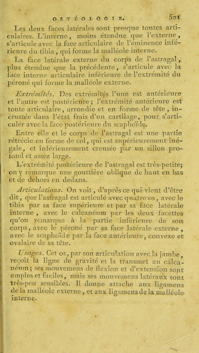 ostholocie; Bot Les deux faces latérales sont presque tontes arti- culaires. L'interne, moins étendue que l'externe, s'arlicnle avec la face articvdaire de l'cminence infé- rieure du tibia , qui forme la malléole interne. La face latérale externe du corps de l'astragal, plus étendue que la précédente, s'articule avec la face interne articulaire inférieure de l'extrémité du péroné qui forme la malléole externe. Extrémités. Des extrémités Tune est antérieure et l'autre est postérieure ; l'extrémité antérieure est toute articulaire, arrondie et en forme de tête , in- crustée dans l'état frais d'un cartilage, pour s'arti- culer avec la face postérieure du scaphoïde. Entre elle et le corps de l'astragal est une partie rétrécie en forme de col, qui est supérieurement iné- gale, et inlérieurement creusée par un sillon pro^ fond et assez large. L'extrémité postérieure de l'astragal est très-petite; on y remarque une gouttière oblique de haut en bas et de dehors en dedans. Articulations. On voit, d'après ce qxH-vient d'être I dit, que l'astragal est articulé avec quatre os, avec le I tibia par sa face supérieure et par sa ftlce latérale i interne , avec le calcanéum par les deux facettes l qu'on remarque à la partie inférieure de son I corps, avec le péroné par sa face latérale externe , I avec le scaphoïde par la face antérieure, convexe et \ G val aire de sa tête. • j Usages. Cet os, par son articulation avec lu jambe , \ reçoit la ligne de gravité et la transmet au calca- I néum; ses raouvemens de flexion et d'extension sont Iamples et fnelles, mais ses mouvemens latéraux sont très-p(m. sensibles. Il donne attache aux ligamens Ide la malléole exteine, et aux ligamens delà malléole- interne. \ \ I . ■