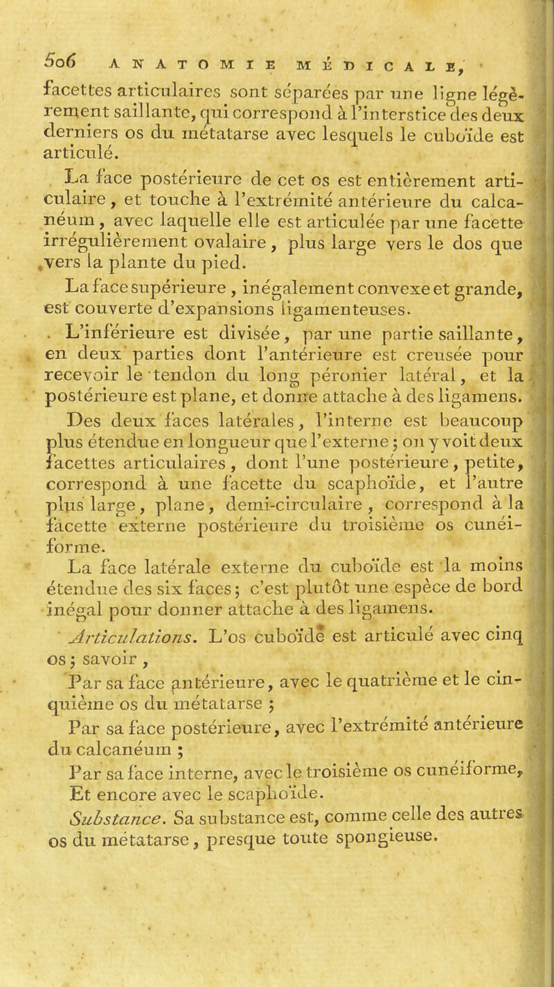 facettes articulaires sont séparées par une ligne légè- rement saillante, qui correspond à l'interstice des deux derniers os du métatarse avec lesquels le cuboïde est articulé. La face postérieure de cet os est entièrement arti- culaire , et touche à l'extrémité antérieure du calca- néum, avec laquelle elle est articulée par xine facette irrégulièrement ovalaire, plus large vers le dos que .vers la plante du pied. La face supérieure , inégalement convexe et grande, est couverte d'expansions ligamenteuses. . L'inférieure est divisée, par une partie saillante, en deux parties dont l'antérieure est creusée pour recevoir le tendon du long péronier latéral, et la postérieure est plane, et donne attache à des ligamens. Des deux laces latérales, l'interne est beaucoup plus étendue en longueur que l'externe j on y voit deux facettes articulaires, dont l'une postérieure, petite, correspond à une facette du scaphoïde, et l'autre plus large, plane, demi-circulaire, correspond à la facette externe postérieure du troisième os cunéi- forme. La face latérale externe du cuboïde est la moins étendue des six faces ; c'est plutôt une espèce de bord inégal pour donner attache à des ligamens. ■ Articulations. L'os cuboïde est articulé avec cinq os j savoir , 'Par sa face (intérieure, avec le quatrième et le cin- quième os du métatarse 5 Par sa face postérieure, avec l'extrémité antérieure du calcanéum ; Par sa lace interne, avec le troisième os cunéiforme. Et encore avec le scaphoïde. Substance. Sa substance est, comme celle des autres os du métatarse, presque toute spongieuse.
