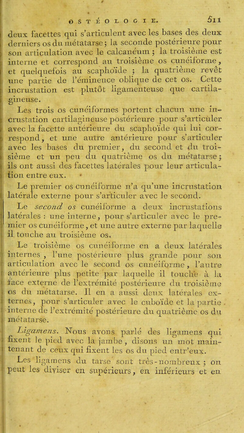 Jeux facettes qui s'articulent avec les bases des deux derniers os du métatarse; la seconde postérieure pour son articulation avec le calcanéum ; la troisième est interne et correspond au troisième os cunéiforme, et quelquefois au scaphoïde j la quatrième revêt une partie de i'éminence oblique de cet os. Cette incrustation est plutôt ligamenteuse que cartila- gineuse. Les trois os cunéiformes portent chacun une in- crustation cartilagineuse postérieure pour s'articùler avec la facette antérieure du scaphoïde qui lui cor- respond, et une autre antérieure pour s'articuler avec les bases du premier, du second et du troi- sième et un peu du quatrième os du métatarse 5 ils ont aussi des facettes latérales pour leur articula- tion entre eux. Le premier os cunéiforme n'a qu'une incrustation latérale externe pour s'articuler avec le second* Le second os cunéiforme a deux incrustations latérales : une interne, pour s'articuler avec le pre- mier os cunéif orme, et une autre externe par laquelle il touche au troisième os. Le troisième os cunéiforme en a deux latérales internes , l'une postérieure plus grande pour son articulation avec le second os cnnéiforme, l'autre antérieure plus petite par laquelle il touche à la î'ace externe de l'extrémité postérieure du troisième os du métatarse. Il en a aussi deux latérales ex- ternes, pour s'articuler avec le cuboïde et la partie interne de l'extrémité postérieure du quatrième os du métatarse. Ligamens, Nous avons parlé des ligamens qui fixent le pied avec la jambe , disons un mot main- tenant de ceux qui fixent les os du pied entr'eux. Les ligamens du tarse'sont très - nombreux ; on peut les diviser en supérieurs, en inférieurs et en I