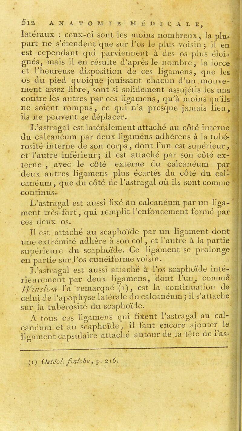 latéraux : ceux-ci sont les moins nombreux, la plu- part ne s'étendent que sur l'os le plus voisin ; il en est cependant qui parviennent à des os plus éloi- gnés, mais il en résulte d'après le nombre, la force et l'heureuse disposition de ces ligamens, que les os du pied quoique jouissant chacun d'un .mouve- ment assez libre, sont si solidement assujétis les uns contre les autres par ces ligamens, qu'à xnoins (ju'ils ne soient rompus, ce qui n'a presque jamais lieu, ils ne peuvent se déplacer. L'astragal est latéralement attaché au côté interne du calcanéum par deux ligaméns adhérens à la tubé- rosité interne de son corps, dont l'un est sujiérieur^ et l'autre inférieur j il est attaché par son côté ex- terne , avec le côté externe du calcanéum par deux autres ligamens plus écartés du côté du cal- canéum , que du côté de l'astragal où ils sont comme continus. L'astragal est aussi fixé àu calcanéum par un liga- ment très-fort, qui remplit l'enfoncement formé par ces deux os. Il est attaché au scaphoïde par un ligament dont une extrémité adhère à son col, et l'autre à la partie supérieure du scaphoïde. Ce ligament se prolonge en partie sur .l'os cunéiforme voisin. L'astragal est aussi attaché à l'os scaphoïde inté- rieurement par deux ligamens, dont l'un^ comraè Winslcw l'a remarqué (i), est la continuation de celui de l'apophyse latérale du calcanéum 5 il s'attache sur la tubérosité du scaphoïde, A tous ces ligamens qui fixent l'astragal au cal- canéum et au scaphoïde, il faut encore ^ajouter le liframent capsulaire attaché autour de la tête de l'as- ( 1 ) OstéoL fraîche, p. 216.