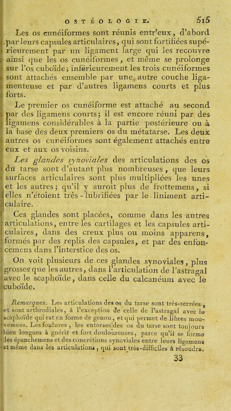Les os cunéiformes soïit réunis entr'eux, d'abord p;ir leurs capsules articulaires, qui sont fortifiées supé- rieurement par un ligament large qui les recouvre linsi que les os cunéif ormes , et même se prolonge sur l'os cuboïde; inférieurement les trois cunéiformes sont attachés ensemble par une. autre couche liga- menteuse et par d'autres ligamens courts et plus Ibrts. Le premier os cunéiforme est attaché au second par des ligamens courts; il est encore réuni par des ligamens considérables à la partie postérieure ou à la base des deux premiers os du métatarse. Les deux autres os cunéiformes sont également attachés entre eux et aux os voisins. Les glandes synoviales des articulations des os du tarse sont d'autant plus nombreuses , que leurs surfaces articulaires sont plus multipliées les unes et les autres; qu'il y auroit plus de frottemens, si elles n'étoient très - lubrifiées par le Uniment arti- ';ulaire. Ces glandes sont placées, comme dans les autres articulations, entre les cartilages et les capsules arti- culaires, dans des creux plus ou moins apparens, formés par des replis des capsules, et par des enfon- cemens dans l'interstice des os. On voit plusieurs de ces glandes synoviales, plus grosses: que les autres, dans l'articulation de l'astrao^al avec le scaphoïde, dans celle du calcanéum avec le cuboïde. Remarques. Les articulations des os du tarse sont très-serrées-, t t sont artKrodiales, à l'exception de celle de l'astragal avec It* sufiphoïde qui est en forme de genou, et qui permet de libres mou- M mens. Les foulures , les entorses-des os du tarse sont toujours liien longues à guérir et fort douloureuses, parce qu'il se forme ies épanchemens et des concrétions synoviales entre leurs ligamens îtmême dans les articulations, cjui sout très-difficiles à résoudre, 33