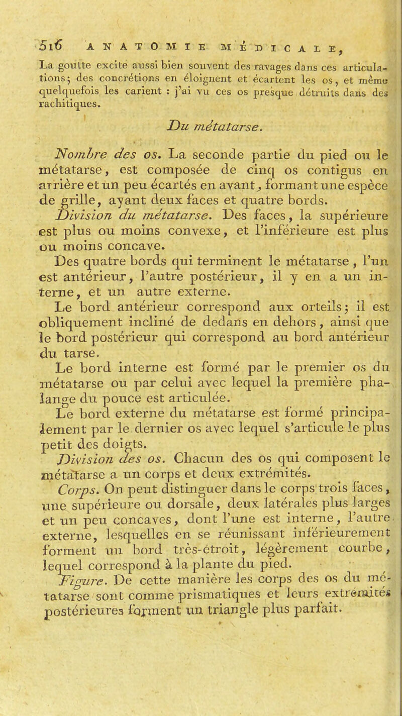 La goutte excité aussi bien souvent des ravages dans ces articula- tions; des concrétions en éloignent et écartent les os, et même quelquefois les carient : j'ai vu ces os presque détiaiits dans des rachi tiques. Du métatarse, Noynhre des os, La seconde partie du pied ou le métatarse, est composée de cinc[ os contigus en arrière et un peu écartés en avant^ formant une espèce de grille, ayant deux faces et quatre bords. Division du métatarse. Des faces, la supérieure est plus ou moins convexe, et l'inférieure est plus ou moins concave. Des quatre bords qui terminent le métatarse , l'un est antérieur, l'autre postérieur, il y en a un in- terne, et un autre externe. Le bord antérieur correspond aux orteils 3 il est obliquement incliné de dedans en dehors, ainsi que le bord postérieur qui correspond au bord antérieur du tarse. Le bord interne est formé par le premier os du métatarse ou par celui avec lequel la première pha- lange du pouce est articulée. Le bord externe du métatarse est formé principa- lement par le dernier os avec lequel s'articule le plus petit des doigts. Division des os. Chacun des os qui composent le métatarse a un corps et deux extrémités. Corps, On peut distinguer dans le corps trois faces, une supérieure ou dorsale, deux latérales plus larges et un peu concaves, dont l'une est interne, l'autre externe, lesquelles en se réunissant inférieurement forment un bord très-étroit, légèrement courbe, lequel correspond à la plante du pied. Figure. De cette manière les corps des os du mé- tatarse sont comme prismatiques et leurs extréraités postérieures fojment un triangle plus parfait.