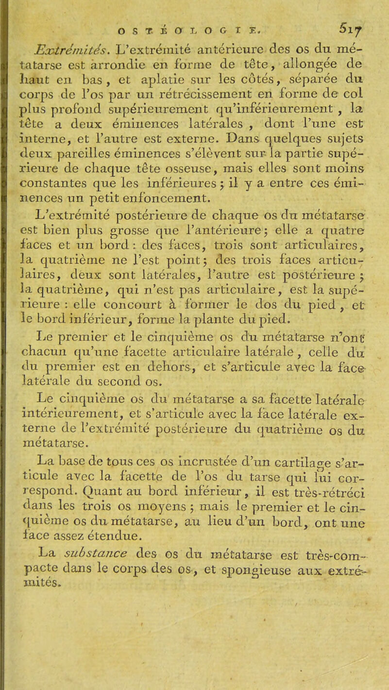 EoUréniités. L'extrémité antérieure des os du mé- tatarse est arrondie en forme de tête, allongée de haut en bas , et aplatie sur les côtés, séparée du corps de l'os par un rétrécissement en forme de col plus profond supérieurement qu'inférieurement , la tête a deux éminences latérales , dont l'une est interne, et l'autre est externe. Dans quelques sujets deux pareilles éminences s'élèvent sur la partie supé- rieure de chaque tête osseuse, mais elles sont moins constantes que les inférieures j il y a entre ces émi- nences un petit enfoncement. L'extrémité postérieure de chaque os du métatarso est bien plus grosse que l'antérieure j elle a quatre faces et un l>ord : des faces, trois sont articulaires, la quatrième ne l'est point; des trois faces articu- laires, deux sont latérales, l'autre est postérieure ; la quatrième, qui n'est pas articulaire, est la supé- rieure : elle concourt à former le dos du pied , et le bord inférieur, forme la plante du pied. Le premier et le cinquième os du métatarse n'ont chacun qu'une facette articulaire latérale, celle du du premier est en dehors, et s'articule avec la face latérale du second os. Le cinquième os du métatarse a sa facette latérale intérieurement, et s'articule avec la face latérale ex- terne de l'extrémité postérieure du quatrième os du métatarse. La base de tous ces os incrustée d'un cartilage s'ar- ticule avec la facette de l'os du tarse qui îui cor- respond. Quant au bord inférieur, il est très-rétréci dans les trois os moyens ; mais le premier et le cin- <[uicme os du métatarse, au lieu d'un bord, ont une lace assez étendue. La substance des os du métatarse est très-com- pacte dans le corps des os, et spongieuse aux extré- mités.