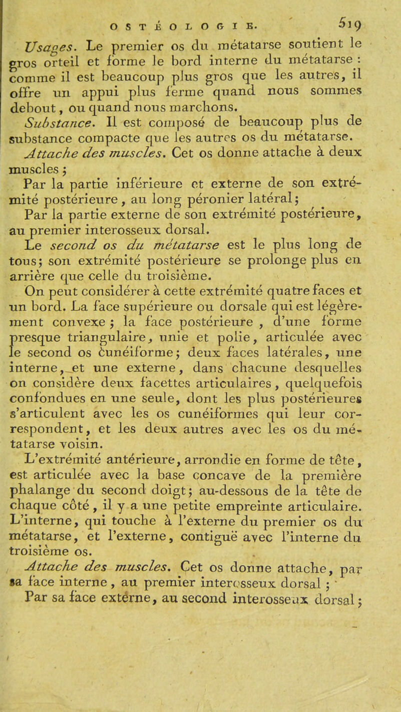 Usages. Le premier os du métatarse soutient le gros orteil et forme le bord interne du métatarse : comme il est beaucoup plus gros que les autres, il offre un appui plus ferme quand nous sommes debout, ou quand nous marchons. Substance. Il est composé de beaucoup plus de substance compacte que les autres os du métatarse. Attache des muscles. Cet os donne attache à deux muscles j Par la partie inférieure et externe de son extré- mité postérieure, au long péronier latéralj Par la partie externe de son extrémité postérieure, au premier interosseux dorsal. Le second os du métatarse est le plus long de tous; son extrémité postérieure se prolonge plus en arrière que celle du troisième. On peut considérer à cette extrémité quatre faces et un bord. La face supérieure ou dorsale qui est légère- ment convexe j la face postérieure , d'une forme Î)resque triangulaire^ unie et polie, articulée avec e second os èunéiforme; deux faces latérales, une interne, et une externe, dans chacune desquelles on considère deux facettes articulaires, quelquefois confondues en une seule, dont les plus postérieures s'articulent avec les os cunéiformes qui leur cor- respondent, et les deux autres avec les os du mé- tatarse voisin. L'extrémité antérieure, arrondie en forme de tête, est articulée avec la base concave de la première phalange du second doigt j au-dessous de la tête de chaque côté, il y a une petite empreinte articulaire. L'interne, qui touche à l'externe du premier os du métatarse, et l'externe, contiguë avec l'interne du troisième os. Attache des muscles. Cet os donne attache, par 8a face interne , au premier interosseux dorsal ;  Par sa face extérne, au second interosseux dorsal ;
