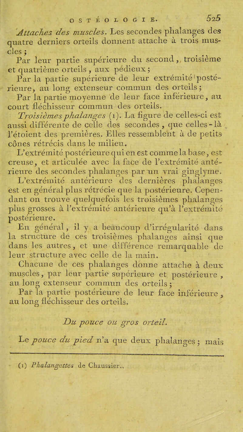 Attaches des muscles. Les secondes phalanges des quatre derniers orteils donnent attache à trois mus- cles ; Par leur partie supérieure du secondtroisième et quatrième orteils , aux pédieux 5 Par la partie supérieure de leur extrémité'posté- rieure, au long extenseur commun des orteils; Par la partie moyenne de leur face inférieure, au court fléchisseur commun des orteils. Troisièmesphalancres (i). La figure de celles-ci est aussi différente de celle des secondes , que celles-là l'étoient des premières. Elles ressemblent à de petits cônes rétrécis dans le milieu. L'extrémité postérieure qui en est comme la base, est creuse, et articulée avec la face de l'extrémité anté- rieure des secondes phalanges par un vrai ginglyme. L'extrémité antérieure des dernières phalanges est en général plus rétrécie que la postérieure. Cepen- dant on trouve quelquefois les troisièmes phalanges plus grosses à l'extrémité antérieure qu'à l'extrémité postérieure. En général, il y a beaucoup d'irrégularité dans la structure de ces troisièmes phalanges ainsi que dans les autres, et une différence remarquable de leur structure avec celle de la main. Chacune de ces phalanges donne attache à deux muscles, par leur partie supérieure et postérieure , au lonff extenseur commun des orteils; Par la partie postérieure de leur face inférieure , au long fléchisseur des orteils. Du pouce ou gros orteil. Le pouce du pied n'a que deux phalanges ; mais (1) Phalangettes de Chaussier..