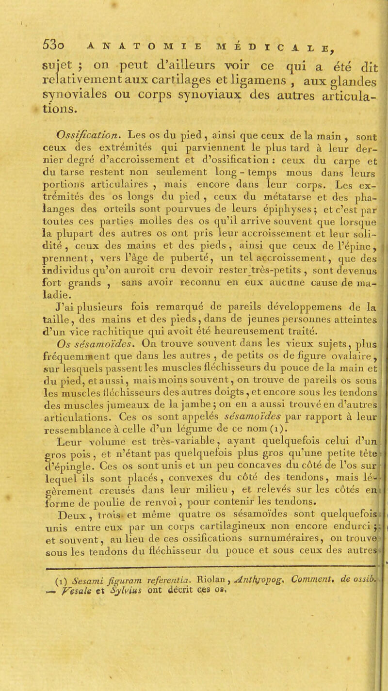 sujet j on peut d'ailleurs voir ce qui a été dit relativement aux cartilages et ligamens , aux glandes synoviales ou corps synoviaux des autres articula- tions. Ossification. Les os du pied, ainsi que ceux de la main , sont ceux des extrémités qui parviennent le plus tard à leur der- nier degré d'accroissement et d'ossification : ceux du carpe et du tarse restent non seulement long - temps mous dans leurs portions articulaires , mais encore dans leur corps. Les ex- trémités des os longs du pied , ceux du métatarse et des plia- langes des orteils sont pourvues de leurs épiphyses ; et c'est par toutes ces parties molles des os qu'il arrive souvent qiie lorsque la plupart des autres os ont pris leur accroissement et leur soli- dité , ceux des mains et des pieds, ainsi que ceux de l'épine, prennent, vers l'âge de puberté, un tel accroissement, que des individus qu'on auroit cru devoir rester_très-petits , sont devenus fort grands , sans avoir reconnu en eux aucune cause de ma- ladie. J'ai plusieurs fois remarqué de pareils développemens de la taille, des mains et des pieds, dans de jeunes personnes atteintes d'un vice racliitique qui avoit été heureusement traité. Os sêsamoïdes. On trouve souvent dans les vieux sujets, plus fréquemment que dans les autres , de petits os de figure ovalaire , sur lesquels passent les muscles fléchisseurs du pouce de la main et du pied, etaussi, mais moins souvent, on trouve de pareils os sous les muscles fléchisseurs des autres doigts, et encore sous les tendons des muscles jumeaux de la jambe 5 on en a aussi trouvé en d'autres articulations. Ces os sont appelés sêsamoïdes par rapport à leur ressemblance à celle d'un légume de ce nom(i). Leur volume est très-variable, ayant quelquefois celui d'un gros pois, et n'étant pas quelquefois plus gros qu'une petite tète d'épingle. Ces os sont unis et un peu concaves du côté de l'os sur lequel ils sont placés, convexes du côté des tendons, mais L'- gèrement creusés dans leur milieu , et relevés sur les côtés en : forme de poulie de renvoi, pour contenir les tendons. Deux, trois, et même quatre os sêsamoïdes sont quelquefois> unis entre eux par un corps cartilagineux non encore endurci 'M et souvent, au lieu de ces ossifications surnuméraires, ou trouve J sous les tendons du fléchisseur du pouce et sous ceux des autres^ (1) Sesami figumm Tefereiitia. Vâo\a.r\ ^ Anthjopog, Comment, de ossiù.^. — F'esale et S^lvius ont décrit cjïs os, ; i