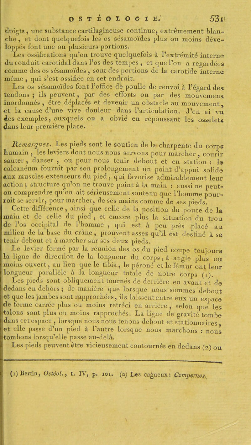 cloigts, ime substance cartilagineuse continue, extrêmement blan- « he , et dont quelquefois les os sésamoïdes plus ou moins déve- loppés font une ou plusieurs portions. Les ossifications qu'on trouve quelquefois à l'extrémité interne du conduit carotidal dans l'os des tem[)es , et que l'on a regardées comme des os sésamoïdes , sont des portions de la carotide interne même , qui s'est ossifiée en cet endroit. Les os sésamoïdes font l'office dé poulie de renvoi à l'égard des tendons ; ils peuvent, par des -efforts ou par des mouvemens inordonnés , être déplacés et devenir un obstacle au mouvement, et la cause d'une vive douleur dans l'articulation. J'en ai vu des exemples, auxquels on a obvié en repoussant les osselets dans leur première place. Kemarqiies. Les pieds sont le soutien de la charpente du corps humain , les leviers dont nous nous servons pour marcher , courir sauter , danser , ou pour nous tenir debout et en station : le calcanéum fournit par son prolongement un point d'appui solide aux muscles extenseurs du pied, qui favorise admirablement leur action 5 structure qu'on ne trouve point à la main : aussi ne peut- on comprendre qu'on ait sérieusement soutenu que l'homme pour- roit se servir, pour marcher, de ses mains comme de ses pieds. Cette différence , ainsi que celle de la position du pouce de la main et de celle du pied , et encore plus la situation du trou de l'os occipital de l'homme , qui est à peu près placé au milieu de la base du crâne , prouvent assez qu'il est destiné à se tenir debout et à marcher sur ses deux pieds. Le levier formé par la réunion des os du pied coupe toujours la ligne de direction de la longueur du corps, à angle plus ou moins ouvert, au lieu que le tibia, le péroné et le fémur ont leur longueur parallèle à la longueur totale de notre corps (i). Les pieds sont obliquement tournés de derrière en avant et de dedans en dehors ; de manière que lorsque nous sommes debout et que les jambes sont rapprochées, ils laissent entre eux un espace de forme carrée plus ou moins rétréci en arrière , selon que les talons sont plus ou moins rapprochés. La ligne de gravité tombe dans cet espace , lorscjue nous nous tenons debout et stationnaires et elle passe d'un pied à l'autre lorsque nous marchons ; nous tombons lorsqu'elle passe au-delà. Les pieds peuvent être vicieusement contournés en dedans (2) ou (1) Berlin, Ostéol., t. IV, p. 101. (2) Les caj^eux: Compemef^ \