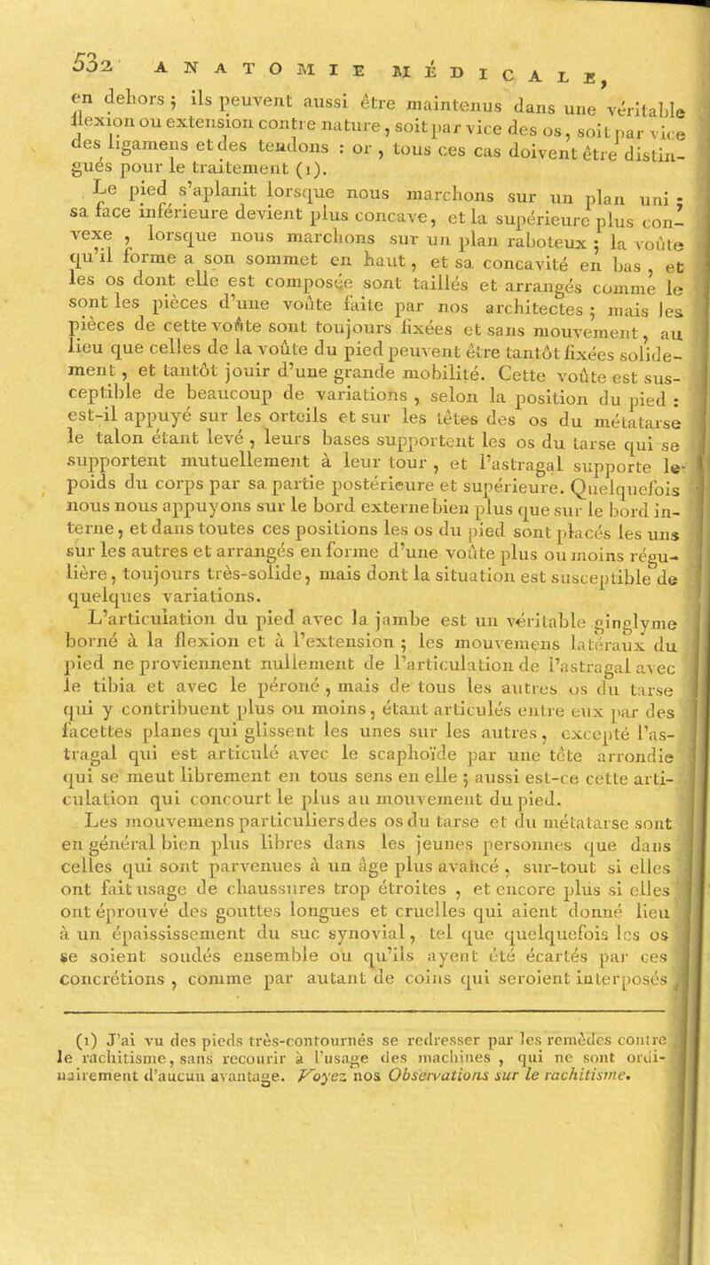 en dehors 5 ils peuvent aussi être maintenus dans une vt^rîtable llexion ou extension contre nature, soit par vice des os, soit par vi. e des ligamens et des teudons : or , tous ces cas doivent être distin- gues pour le traitement (1). Le pied s'aplanit lors(|ue nous marchons sur un plan uni - sa face inférieure devient plus concave, et la supérieure plus coni vexe , lorsque nous marchons sur un plan raboteux ; la voûte qu il forme a son sommet en haut, et sa concavité en has et les os dont elle est composée sont taillés et arrangés comme le sont les pièces d'une voûte faite par nos architectes ; mais les pièces de cette voAte sont toujours fixées et sans mouvement, au lieu cj[ue celles de la voûte du pied peuvent être tantût fixées solide- ment , et tantôt jouir d'une grande mobilité. Cette voûte est sus- ceptil)le de beaucoup de variations , selon la position du pied : est-il appuyé sur les orteils et sur les têtes des os du métatarse le talon étant levé , leurs bases supportent les os du tarse qui se .supportent mutuellement à leur tour , et l'astragal supporte le'; poids du corps par sa partie postérieure et supérieure. Quelquefois nous nous appuyons sur le bord externe bien plus que sur le bord in- terne , et dans toutes ces positions les os du pied sont placés les mis sur les autres et arrangés en forme d'une voûte plus ou moins régu- lière , toujours très-solide, mais dont la situation est susceptible da quelques A'ariations. L'articulation du pied avec la jambe est un véritable ginglyme borné à la flexion et à l'extension 5 les mouvemens latéraux du pied ne proviennent nullement de l'articulation de l'astragal avec le tibia et avec le péroné , mais de tous les autres us du tarse qui y contribuent plus ou moins, étant articulés onive eux par des facettes planes qui glissent les unes sur les autres, excepté l'as- tragal qui est articulé avec le scaphoïde par une tête arrondie qui se meut librement en tous sens en elle ; aussi est-ce cette arti- culation qui concourt le plus aumoiivement du pied. Les mouvemens particuliers des os du tarse et du métatarse sont en général bien plus libres dans les jeunes personnes que dans celles qui sont parvenues à un Age plus avancé , siu-tout si elles ont fait usage de chaussures trop étroites , et encore plus si elles ont éprouvé des gouttes longues et cruelles qui aient donné lien à un épaississement du suc synovial, tel que quelquefois les os se soient sondés ensemble ou qu'ils ayent été écartés par ces i concrétions , comme par autant de coins qui seroient inlerposés ,1 (1) J'ai vu des pieds très-contournés se redresser par les remèdes contre le rachitisme, sans recourir k l'usage des inacliiiies , qui ne sont orili- uairemeut d'aucun avantage. Voyez nos Observations sur le rachitisme.