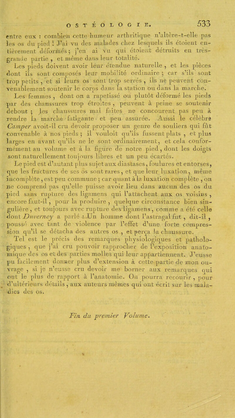 entre eux : comhieji cette humeur artliritique n'altère-t-elle pas les os du ])ic(l î J'ai vu des malades chez lesquels ils étoient en- tièrement déformés 5 j'en ai vu qui étoieut détruits en très- gramle partie, et même dans leur totalité. Les pieds doivent avoir leur étendue naturelle j et les pièces flont ils sont com[)OSCS leur mobilité ordinaire 5 car s'ils sont trop petits , et si leurs os sont trop serrés , ils ne peuvent con- venablement soutenir le corps dans la station ou dans la marche. Les femmes , dont on a rapetissé ou plutôt déformé les pieds par des chaussures trop étroites , peuvent à peine se soutenir debout ; les chausstues mal faites ne concourent pas peu à rendre la marche ■ fatigante et peu assurée. Aussi le célébra Camper avoit-il cru devoir proposer un genre de souliers qui fût convenable à nos pieds ; il vouloit qu'ils fussent plats , et plus larges en avant qu'ils ne le sont ordinairement, et cela confor- mément au volume et à la figure de notre pied, dont les doigts sont naturellement toujours libres et un peu écartés. Le pied est d'autant plus sujet aux diastases, foulures et entorses, que les fractures de ses os sont rares, et que leur luxation, même incomplète, est peu commune 5 car quant à la luxation complète , on ne comprend pas qu'elle puisse avoir lieu dans aucun des os du pied sans iiiplure des ligamens qui l'attachent aux os voisins , encore faut-il, pour la produire , quelque circonstance bien sin- gulière , et toujours avec rupture des ligamens, comme a été celle *S.o\\\. Dnverney a jiarlé :-Un homme dont l'aslragal fut , dit-il, poussi'i avec tant de violence par l'effet d'une forte compres- sion qu'il se détacha des autres os , et perça la chaussure. Tel est le précis des remarques physiologiques et patholo- giques , que j'ai cru pouvoir rapprocher de l'exposition anato- mique des os et des parties molles cjui leur appai-liennent. J'eusse pu facilement donaer plus d'extejision à cette partie de mon ou- vrage , si je n'eusse cru devoir me borner aux remarques cjui oiït le plus de rapport à l'ajiatomie. Ou pourra reeoiirîr , pour ^ d'ultérieurs détails , aux auteurs mêmes qui ont écrit sur les mala- dies des os. Tin dit premier Volume.