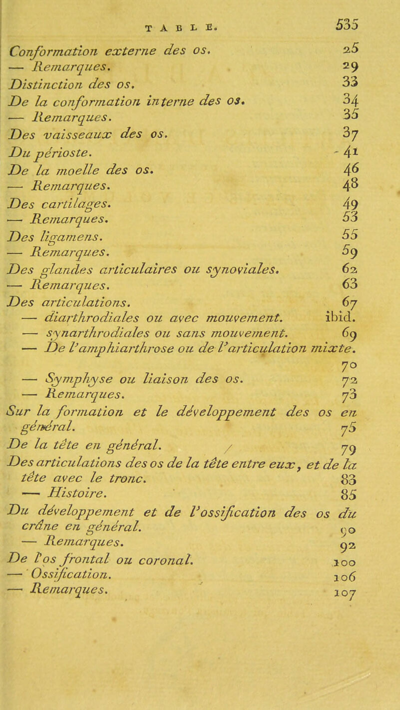 Conformation externe des os, — Remarques. 29 Distinction des os, 33 De la conformation interne des os, 34 — Remarques. 35 Des vaisseaux des os. 3j Du périoste. - 4* De la moelle des os. 4^ — Remarques. 4^ Des cartilages, 49 — Remarques. 53 Des lig-amens. 55 c — Remarques. og Des glandes articulaires ou synoviales, 62. — Remarques. 63 Des articulations. 67 — diarthrodiales ou avec mouvement. ibid. — synarthrodiales ou sans mouvement. 69 — De l'amphiarthrose ou de l'articulation mixte. — Symphyse ou liaison des os. 73 — Remarques. y'5 Sur la formation et le développement des os en génféral. rjS De la tête en général. / Des articulations des os de la tête entre eux, et de ta tête avec le tronc. 80 — Histoire. 85 Du développement et de l'ossification des os du crâne en général. 00 — Remarques. Ç2 De tos frontal ou coronal. 100 — 'Ossification. 106 —■ Remarques. ' 107