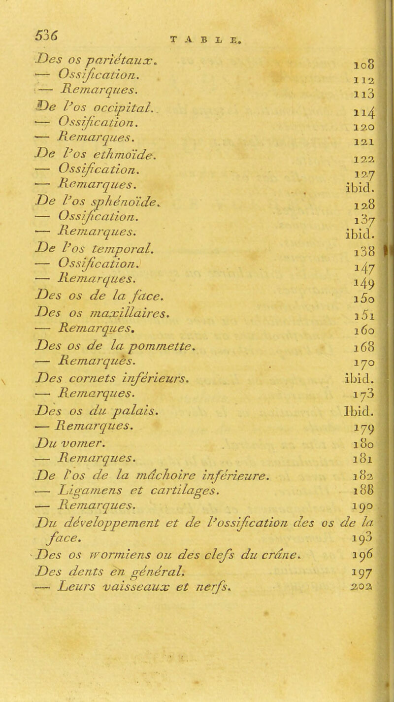 Des os pariétaux^ — Ossijlcation. •— Remarques. De Pos occipital. ■— Ossifi-cation. — Pv.e marque s. De l'os ethînoide. — Ossification. — Remarques. De l'os sphénoïde. — Oss'/Jîcation. — Remarques. De l'os temporal. — Ossification. — Remarques. Des os de la face. Des os maxillaires. — Remarques, Des os de la pommette. — Remarques. Des cornets inférieurs. — Remarques. Des os du palais. — Reinarques. Du vomer. — Remarques. De l'os de la mâchoire inférieure. — Liframens et cartilages. — Remarques. Du développement et de l'ossification des face. Des os wormiens ou des clefs du crâne. Des dents en général. — Leurs vaisseaux et nerfs.