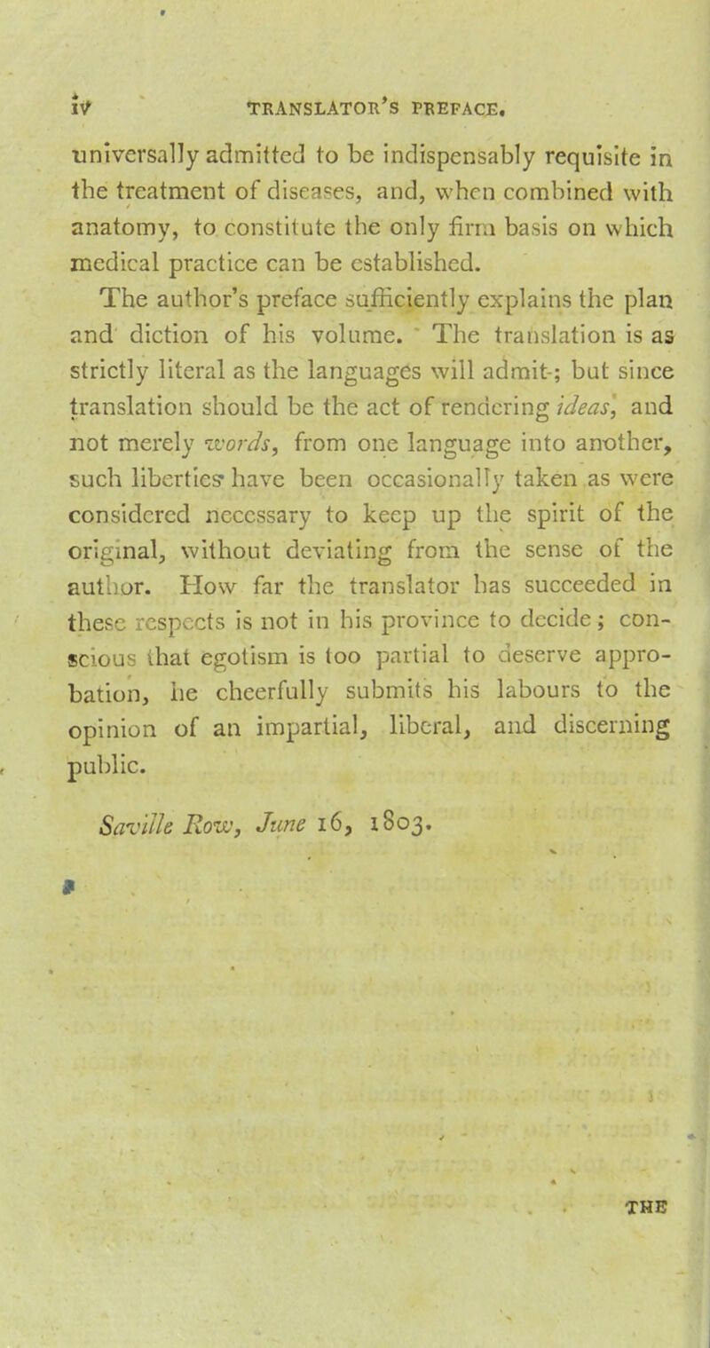 universally admitted to be indispensably requisite in the treatment of diseases, and, when combined with anatomy, to constitute the only firm basis on which medical practice can be established. The author's preface sufficiently explains the plan and diction of his volume. The translation is as strictly literal as the languages will admit-; but since translation should be the act of rendering ideas, and not merely zvords, from one language into another, such liberties* have been occasionally taken as were considered necessary to keep up the spirit of the original, without deviating from the sense of the author. How far the translator has succeeded in these respects is not in his province to decide; con- scious that egotism is too partial to deserve appro- bation, he cheerfully submits his labours to the opinion of an impartial, liberal, and discerning public. Saviik Rove, June 16, 1803. * THE