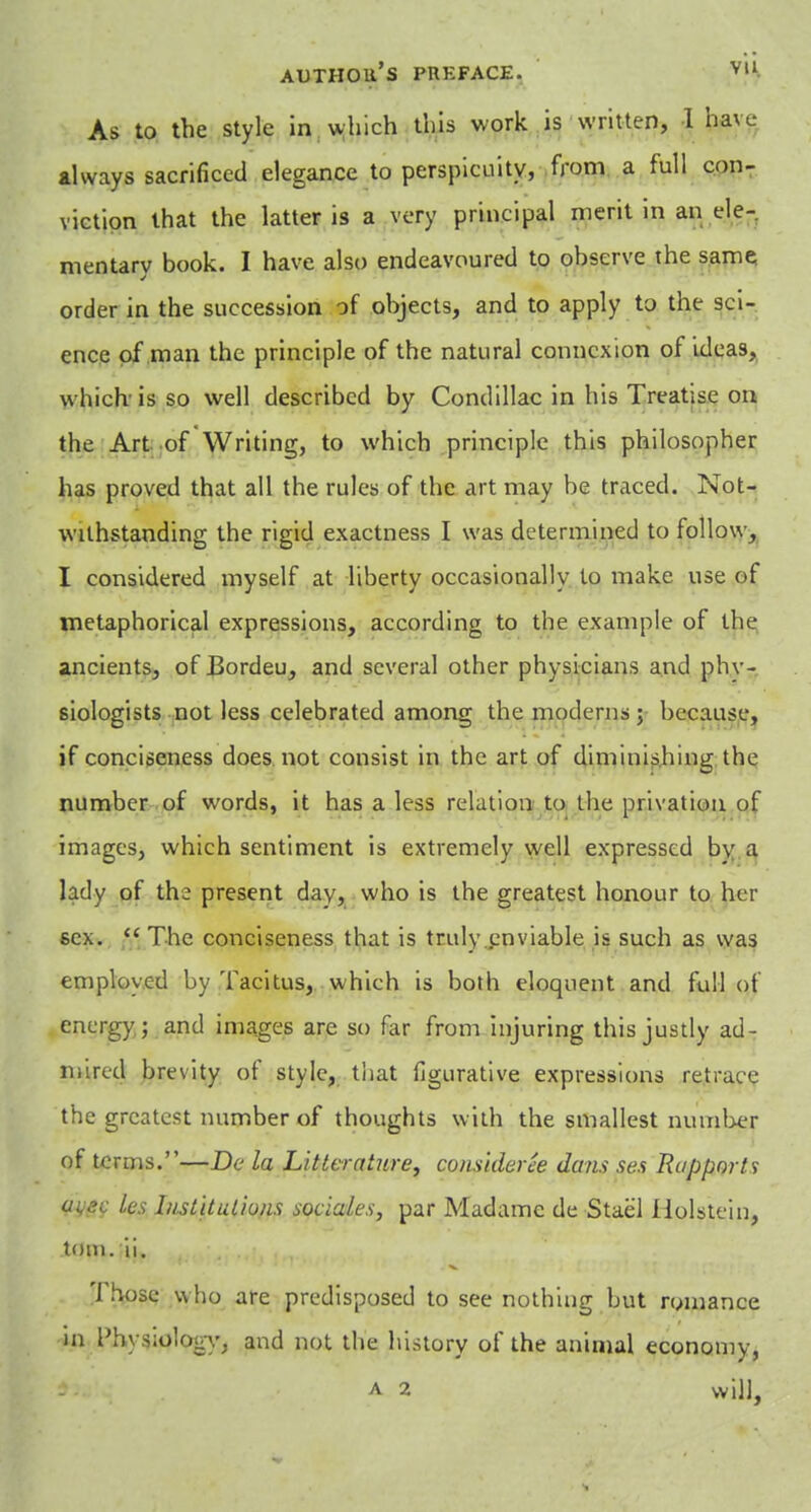 As to the style in which this work is written, 1 have always sacrificed elegance to perspicuity, from a full con- viction that the latter is a very principal merit in an ele- mentary book. I have also endeavoured to observe the same order in the succession of objects, and to apply to the sci- ence of man the principle of the natural connexion of ideas, which'is so well described by Condillac in his Treatise on the Art of Writing, to which principle this philosopher has proved that all the rules of the art may be traced. Not- withstanding the rigid exactness I was determined to follow, I considered myself at liberty occasionally to make use of metaphorical expressions, according to the example of the ancients, of Bordeu, and several other physicians and phy- siologists not less celebrated among the moderns; because, if conciseness does not consist in the art of diminishing the number of words, it has a less relation to the privation of images, which sentiment is extremely well expressed bv a lady of the present day, who is the greatest honour to her sex.  The conciseness that is truly enviable is such as was employed by Tacitus, which is both eloquent and full of energy ; and images are so far from injuring this justly ad- mired brevity of style, that figurative expressions retrace the greatest number of thoughts with the smallest number of terms.—De la Littcrature, conskleree dans ses Rapports ks I/islituliuns sociales, par Madame de Stael Holstein, torn. ii. Those who are predisposed to see nothing but romance in Physiology, and not the history of the animal economy, a 2 will,