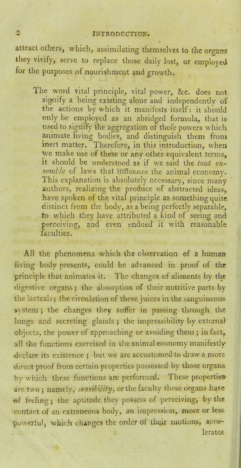 9 . INTRODUCTiapr» attract others, which, assimilating themselves to the organs they vivify, serve to replace those daily lost, or employed for the purposes of nourishment and growth. The word vital principle, vital power, &c. does not signify a being existing alone and independently of the actions by which it manifests itself: it should only be employed as an abridged formula, that is used to signify the aggregation of thofe powers which animate living bodies, and distinguish them from inert matter. Therefore, in this introduction, when we make use of these or any other equivalent terms, it should be understood as if we said the toiit en- semble of laws that influence the animal economy. This explanation is absolutely necessary, since many authors, realizing the produce of abstracted ideas, have spoken of the vital principle as something quite distinct from the body, as a being perfectly separable, to which they have attributed a kind of seeing and perceiving, and even endued it with reasonable faculties. All the phenomena which the observation of a human living body presents, could be advanced in proof of the principle that animates it. The changes of aliments by the digestive organs; the absorption of their nutritive parts by the lacteals; the circulation of these j uices in the sanguineous system; the changes they suffer in passing through the lungs and secreting glands ; the impressibility by external objects, the power of approaching or avoiding thern; in fact, all the functions exercised in the animal economy manifestly declare its existence ; but we are accustomed to draw a more direct proof from certain properties possessed by those organs by which these functions arc performed. These propertied are two j namely, sensibility, or the faculty these organs have <ef feeling; the aptitude they possess of perceiving, by the contact of an extraneous body, an impression, more or less powerful, which changes the order of their motions, acce- lerates