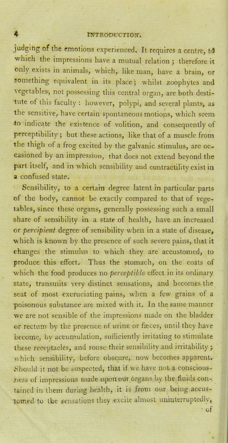 judging of the emotions experienced. It requires a centre, t& which the impressions have a mutual relation ; therefore it only exists in animals, which, like man, have a brain, or something equivalent in its place; whilst zoophytes and vegetables', not possessing this central organ, are both desti- tute of this faculty : however, polypi, and several plants, as the sensitive,- have certain spontaneous motions, which seem, •to indicate the existence of volition, and consequently of perceptibility; but these actions, like that of a muscle from the thigh of a frog excited by the galvanic stimulus, are oc- casioned by an impressiun, that does not extend beyond the part itself, and in which sensibility and contractility exist in a confused state. Sensibility, to a certain degree latent in particular parts of the body, cannot be exactly compared to that of vege- tables, since these organs, generally possessing such a small share of sensibility in a state of health, have an increased or percipient degree of sensibility when in a state of disease, which is known bv the presence of such severe pains, that it changes the stimulus to which they are accustomed, to produce this effect. Thus the stomach, on the coats of which the food produces no perceptible effect in its ordinary state, transmits very distinct sensations, and becomes the scat of most excruciating pains, when a few grains of a poisonous substance are mixed with it. In the same manner we are not sensible of the impressions made on the bladder or rectum by the presence of urine or freces, until they have become, by accumulation, sufficiently irritating to stimulate these receptacles, and rouse their sensibility and irritability; which sensibility, before obscure, now becomes apparent. Should it not be suspected, that if we have not a conscious- ness of impressions made upon our organs by the fluids con-, tained in them during health, it is from our being accus- tomed to the sensations they excite almost uninterruptedly, • of