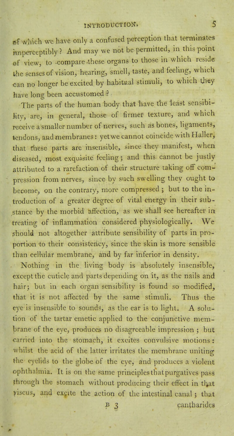 »f which we have only a confused perception that terminates imperceptibly? And may we not be permitted, in this point of view, to -compare-these organs to those in which reside the senses of vision, hearing, smell, taste, and feeling, which can no longer be excited by habitual stimuli, to which they have long been accustomed ? The parts of the human body that have the least sensibi- lity, are, in general, those of firmer texture, and which receive a smaller number of nerves, such as bones, ligaments, tendons, and membranes: yet we cannot coincide with Haller, that these parts are insensible, since they manifest, when diseased, most exquisite feeling; and this cannot be justly attributed to a rarefaction of their structure taking off com- pression from nerves, since by such swelling they ought to become, on the contrary, more compressed ; but to the in- troduction of a greater degree of vital energy in their sub- stance by the morbid affection, as we shall see hereafter in treating of inflammation considered physiologically. We should not altogether attribute sensibility of parts in pro- portion to their consistency, since the skin is more sensible than cellular membrane, and by far inferior in density. Nothing in the living body is absolutely insensible, except the cuticle and parts depending on it, as the nails and hair; but in each organ sensibility is found so modified, that it is not affected by the same stimuli. Thus the eye is insensible to sounds, as the ear is to light. A solu- tion of the tartar emetic applied to the conjunctive mem- brane of the eye, produces no disagreeable impression ; but carried into the stomach, it excites convulsive motions: whilst the acid of the latter irritates the membrane uniting the eyelids to the globe of the eye, and produces a violent ophthalmia. It is on the same principles that purgatives pass through the stomach without producing their effect in th,at yiscus, and excite the action of the intestinal canal; that v 3 cantharides