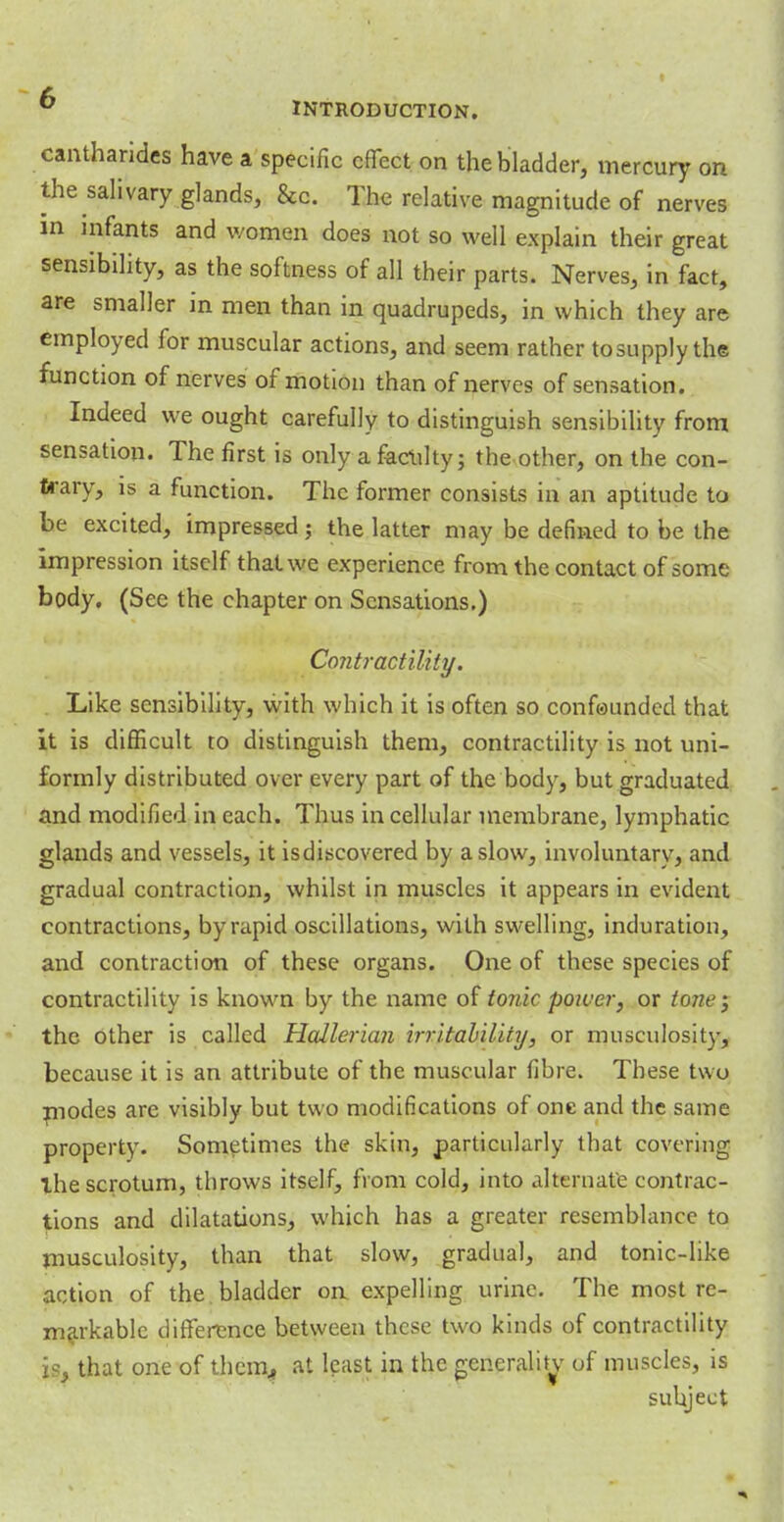 cantharides have a specific effect on the bladder, mercury on the salivary glands, &c. The relative magnitude of nerves in infants and women does not so well explain their great sensibility, as the softness of all their parts. Nerves, in fact, are smaller in men than in quadrupeds, in which they are employed for muscular actions, and seem rather tosupply the function of nerves of motion than of nerves of sensation. Indeed we ought carefully to distinguish sensibility from sensation. The first is only a facility; the other, on the con- trary, is a function. The former consists in an aptitude to be excited, impressed; the latter may be defined to be the impression itself that we experience from the contact of some body. (See the chapter on Sensations.) Contractility. Like sensibility, with which it is often so confounded that it is difficult to distinguish them, contractility is not uni- formly distributed over every part of the body, but graduated and modified in each. Thus in cellular membrane, lymphatic glands and vessels, it isdiscovered by a slow, involuntary, and gradual contraction, whilst in muscles it appears in evident contractions, by rapid oscillations, with swelling, induration, and contraction of these organs. One of these species of contractility is known by the name of tonic power, or tone} the other is called Holler ian irritability, or museulosity, because it is an attribute of the muscular fibre. These two modes arc visibly but two modifications of one and the same property. Sometimes the skin, particularly that covering ihe scrotum, throws itself, from cold, into alternate contrac- tions and dilatations, which has a greater resemblance to museulosity, than that slow, gradual, and tonic-like action of the. bladder oa expelling urine. The most re- markable difference between these two kinds of contractility j$. that one of thcim, at least in the generality of muscles, is subject