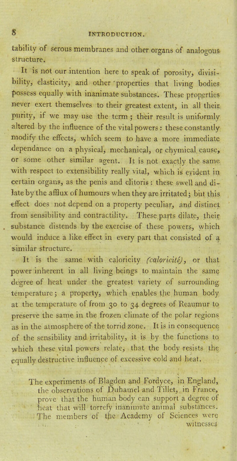 tabilily of serous membranes and other organs of analogous structure. It is not our intention here to speak of porosity, divisi- bility, elasticity, and other 'properties that living bodies possess equally with inanimate substances. These properties never exert themselves to their greatest extent, in all their purity, if we may use the term; their result is uniformly altered by the influence of the vital powers : these constantly modify the effects, which seem to have a more immediate dependance on a physical, mechanical, or chymical. cause, or some other similar agent. It is not exactly the same with respect to extensibility really vital, which is eyident in certain organs, as the penis and clitoris : these swell and di- late by the afflux of humours when they are irritated; but this effect does not depend on a property peculiar, and distinct from sensibility and contractility. These parts dilate, their substance distends by the exercise of these powers, which would induce a like effect in every part that consisted of a similar structure. It is the same with caloricity (coloricitc), or that power inherent in all living beings to maintain the same degree of heat under the greatest variety of surrounding temperature; a property, which enables the human body at the temperature of from 30 to 34 degrees of Reaumur to preserve the same in the frozen climate of the polar regions as in the atmosphere of the torrid zone. It is in consequence of the sensibility and irritability, it is by the functions to which these vital powers relate, that the body resists the equally destructive influence of excessive cold and heat. The experiments of Blagden and Fordyce, in England, the observations of Duhamel and Tillet, in France, prove that the human body can support a degree of neat that will torrefy inanimate animal substances. The members of the Academy of Sciences were witnesses