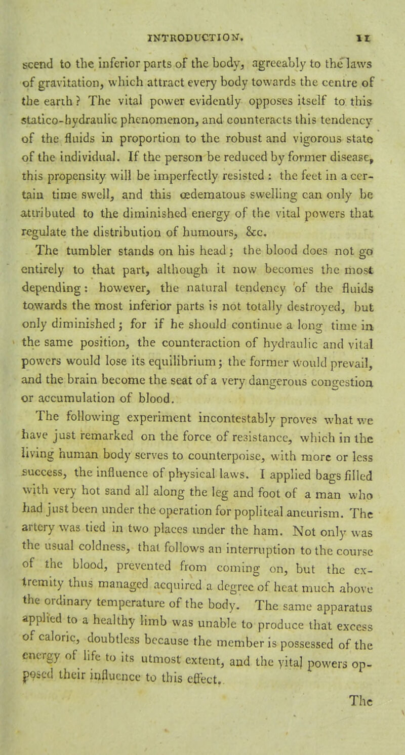 scene! to the inferior parts of the body, agreeably to the laws of gravitation, which attract every body towards the centre of the eanh ? The vital power evidently opposes itself to this statico-hydraulic phenomenon, and counteracts this tendency of the fluids in proportion to the robust and vigorous state of the individual. If the person be reduced by former disease, this propensity will be imperfectly resisted : the feet in a cer- tain time swell, and this cedematous swelling can only be attributed to the diminished energy of the vital powers that regulate the distribution of humours, &c. The tumbler stands on his head; the blood does not go entirely to that part, although it now becomes the most depending: however, the natural tendency of the fluids towards the most inferior parts is not totally destroyed, but only diminished; for if he should continue a long time in the same position, the counteraction of hydraulic and vital powers would lose its equilibrium; the former would prevail, and the brain become the seat of a very dangerous congestion or accumulation of blood. The following experiment incontestably proves what we have just remarked on the force of resistance, which in the living human body serves to counterpoise, with more or less success, the influence of physical laws. I applied bags filled with very hot sand all along the leg and foot of a man who had just been under the operation for popliteal aneurism. The artery was tied in two places under the ham. Not only was the usual coldness, that follows an interruption to the course of the blood, prevented from coming on, but the ex- tremity thus managed acquired a degree of heat much above the ordinary temperature of the body. The same apparatus applied to a healthy limb was unable to produce that excess of caloric, doubtless because the member is possessed of the energy of life to its utmost extent, and the yitaj powers op- posed their influence to this effect. The