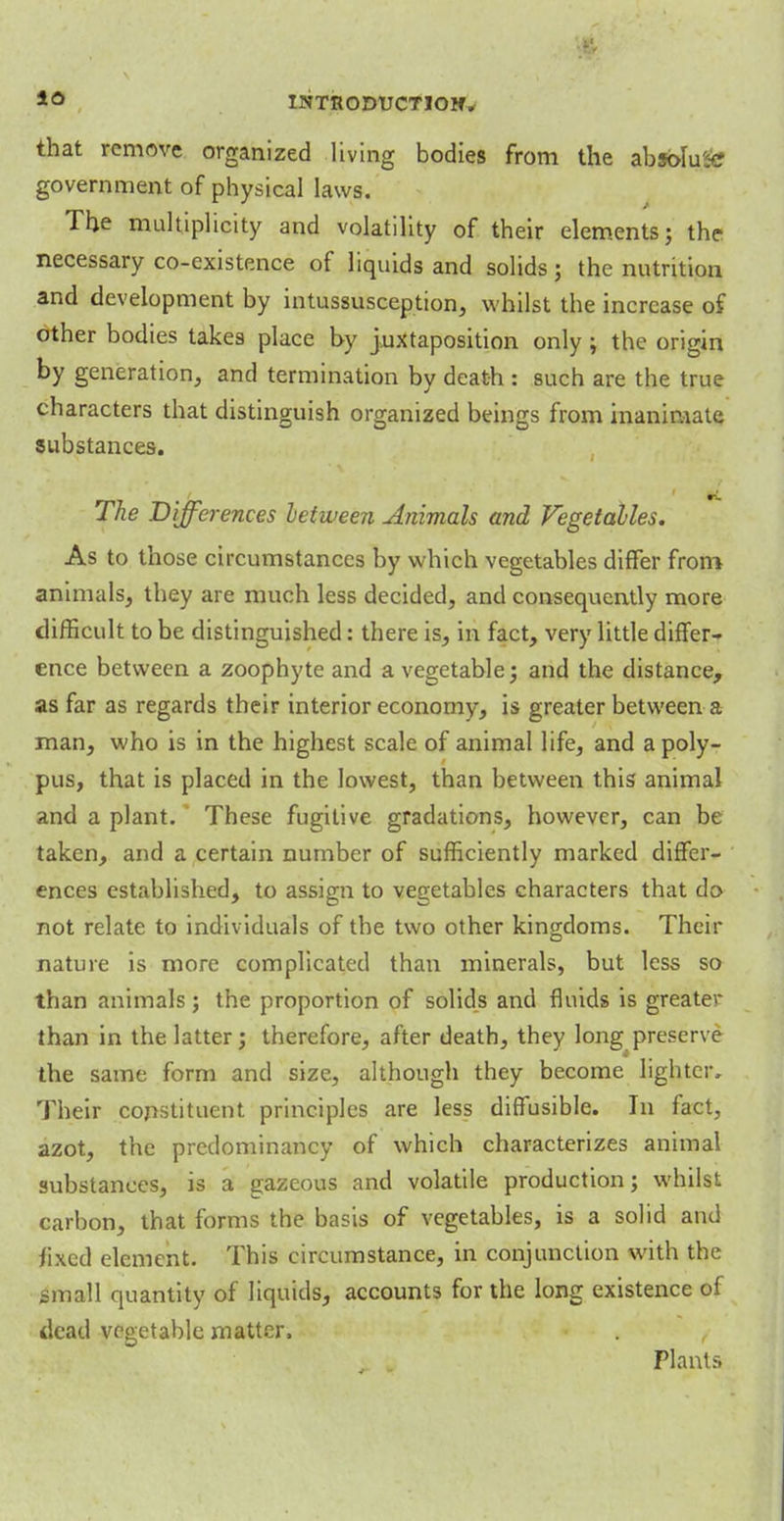 that remove organized living bodies from the absolute government of physical laws. The multiplicity and volatility of their elements; the necessary co-existence of liquids and solids; the nutrition and development by intussusception, whilst the increase of other bodies takes place by juxtaposition only ; the origin by generation, and termination by death : such are the true characters that distinguish organized beings from inanimate substances. The Diffei 'ences between dnimals and Vegetables. As to those circumstances by which vegetables differ from animals, they are much less decided, and consequently more difficult to be distinguished: there is, in fact, very little differ- ence between a zoophyte and a vegetable; and the distance, as far as regards their interior economy, is greater between a man, who is in the highest scale of animal life, and a poly- pus, that is placed in the lowest, than between this animal and a plant. These fugitive gradations, however, can be taken, and a certain number of sufficiently marked differ- ences established, to assign to vegetables characters that do not relate to individuals of the two other kingdoms. Their nature is more complicated than minerals, but less so than animals; the proportion of solids and fluids is greater than in the latter; therefore, after death, they long preserve the same form and size, although they become lighter. Their constituent principles are less diffusible. In fact, azot, the predominancy of which characterizes animal substances, is a gazeous and volatile production; whilst carbon, that forms the basis of vegetables, is a solid and fixed element. This circumstance, in conjunction with the small quantity of liquids, accounts for the long existence of dead vegetable matter, Plant-.