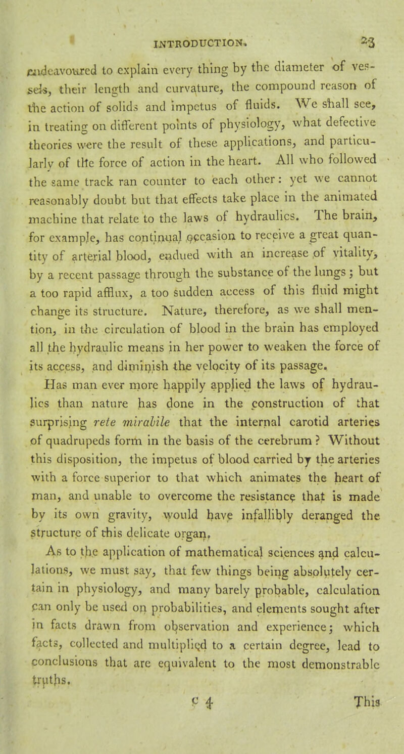 endeavoured to explain every thing by the diameter of ves- sels, their length and curvature, the compound reason of the action of solids and impetus of fluids. We shall see, in treating on different points of physiology, what defective theories were the result of these applications, and particu- larly of the force of action in the heart. All who followed the same track ran counter to each other: yet we cannot reasonably doubt but that effects take place in the animated machine that relate to the laws of hydraulics. The brain, for example, has continual occasion to receive a great quan- tity of arterial blood, endued with an increase of vitality, by a recent passage through the substance of the lungs; but a too rapid afflux, a too sudden access of this fluid might change its structure. Nature, therefore, as we shall men- tion, in the circulation of blood in the brain has employed all the hydraulic means in her power to weaken the force of its access, and diminish the velocity of its passage. Has man ever more happily applied the laws of hydrau- lics than nature has done in the construction of that surprising rete mirabile that the internal carotid arteries of quadrupeds form in the basis of the cerebrum ? Without this disposition, the impetus of blood carried by the arteries with a force superior to that which animates the heart of man, and unable to overcome the resistance that is made by its own gravity, would have infallibly deranged the structure of this delicate organ. As to the application of mathematical sciences and calcu- lations, we must say, that few things being absolutely cer- tain in physiology, and many barely probable, calculation pan only be used on probabilities, and elements sought after in facts drawn from observation and experience; which facts, collected and multiplied to a certain degree, lead to conclusions that are equivalent to the most demonstrable truths. P 4 This