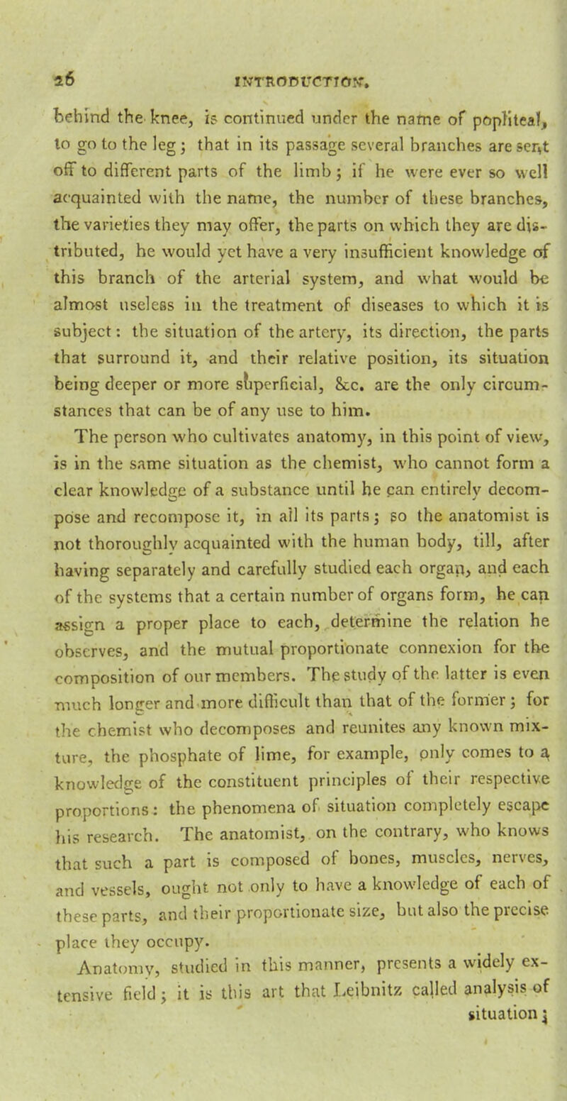 behind the knee, is continued under the name of popliteal, lo go to the leg; that in its passage several branches are sent off to different parts of the limb j if he were ever so well acquainted with the name, the number of these branches, the varieties they may offer, the parts on which they are dis- tributed, he would yet have a very insufficient knowledge of this branch of the arterial system, and what would be almost useless in the treatment of diseases to which it is subject: the situation of the artery, its direction, the parts that surround it, and their relative position, its situation being deeper or more superficial, Sec. are the only circum- stances that can be of any use to him. The person who cultivates anatomy, in this point of view, is in the same situation as the chemist, who cannot form a clear knowledge of a substance until he can entirely decom- pose and recompose it, in ail its parts j so the anatomist is not thoroughly acquainted with the human body, till, after having separately and carefully studied each organ, and each of the systems that a certain number of organs form, he can assign a proper place to each, determine the relation he observes, and the mutual proportionate connexion for the composition of our members. The study of the latter is even much longer and more difficult than that of the former; for the chemist who decomposes and reunites any known mix- ture, the phosphate of lime, for example, only comes to a knowledge of the constituent principles of their respective proportions: the phenomena of situation completely escape his research. The anatomist, on the contrary, who knows that such a part is composed of bones, muscles, nerves, and vessels, ought not only to have a knowledge of each of these parts, and their proportionate size, but also the precise place they occupy. Anatomy, studied in this manner, presents a widely ex- tensive field; it is this art that Leibnitz called analysis of situation j