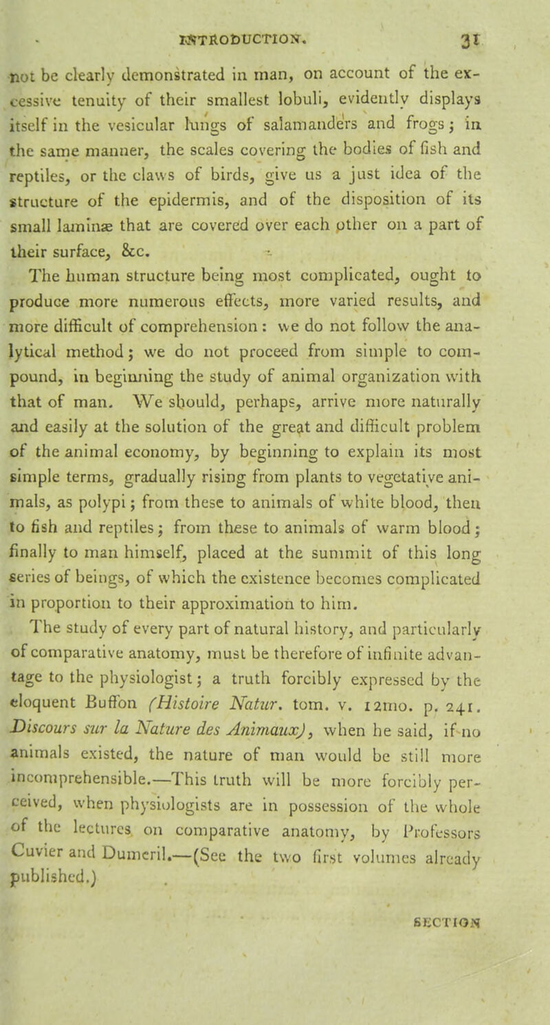 not be clearly demonstrated in man, on account of the ex- cessive tenuity of their smallest lobuli, evidently displays itself in the vesicular lungs of salamanders and frogs; in the same manner, the scales covering the bodies of fish and reptiles, or the claws of birds, give us a just idea of the structure of the epidermis, and of the disposition of its small laminse that are covered over each other on a part of their surface, &c. The human structure being most complicated, ought to produce more numerous effects, more varied results, and more difficult of comprehension : we do not follow the ana- lytical method; we do not proceed from simple to com- pound, in beginning the study of animal organization with that of man. We should, perhaps, arrive more naturally and easily at the solution of the great and difficult problem of the animal economy, by beginning to explain its most simple terms, gradually rising from plants to vegetative ani- mals, as polypi; from these to animals of white blood, then to fish and reptiles j from these to animals of warm blood; finally to man himself, placed at the summit of this long series of beings, of which the existence becomes complicated in proportion to their approximation to him. The study of every part of natural history, and particularly of comparative anatomy, must be therefore of infinite advan- tage to the physiologist; a truth forcibly expressed by the eloquent Buffon (Histoire Natur. torn. v. 121110. p. 241. Discours sur la Nature des Animaux), when he said, if no animals existed, the nature of man would be still more incomprehensible.—This truth will be more forcibly per- ceived, when physiologists are in possession of the whole of the lectures on comparative anatomy, by Professors Cuvier and Dumeril.—(See the two first volumes already published.) SECTION