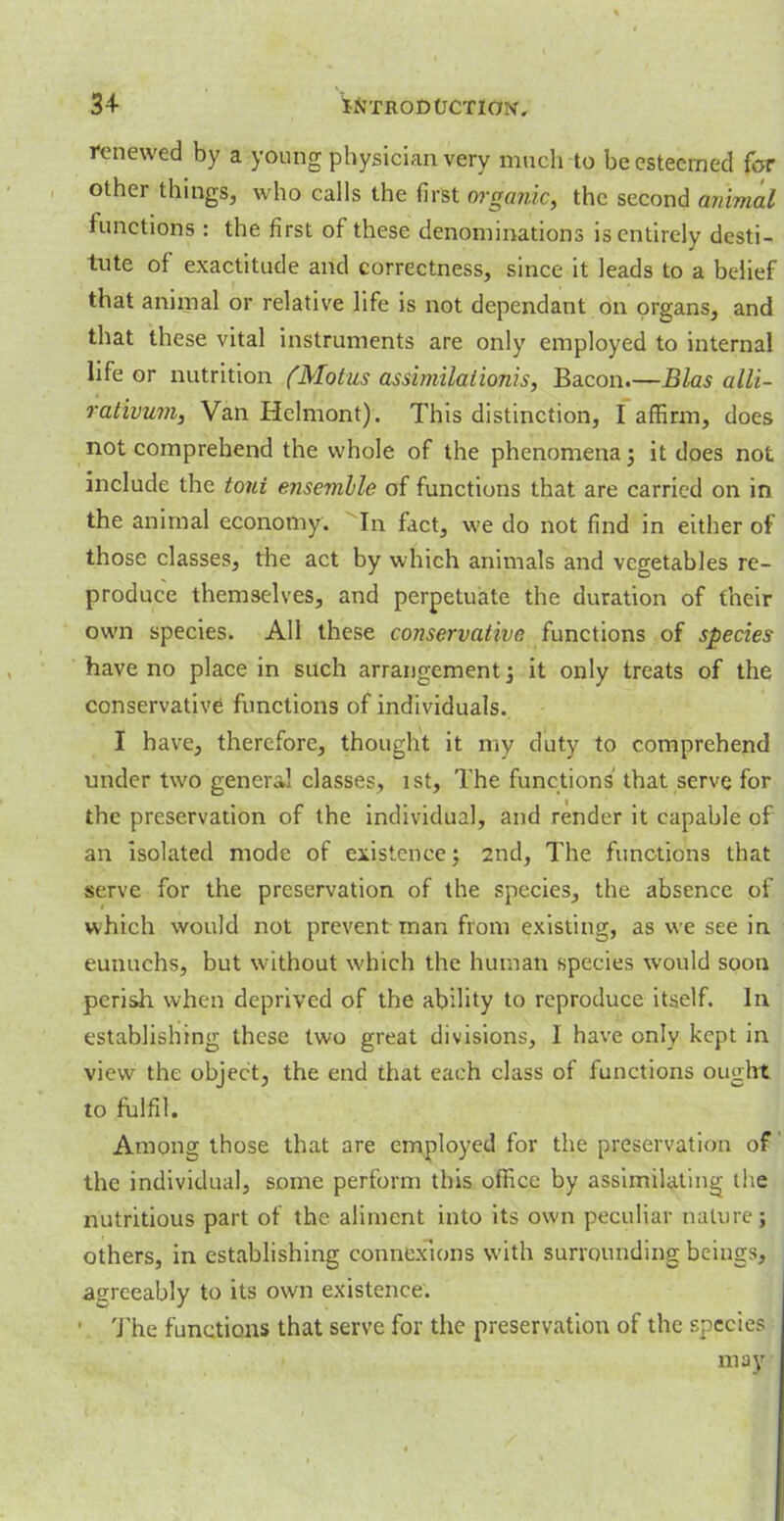 renewed by a young physician very much to be esteemed for other things, who calls the first organic, the second animal functions : the first of these denominations is entirely desti- tute of exactitude and correctness, since it leads to a belief that animal or relative life is not dependant on organs, and that these vital instruments are only employed to internal life or nutrition (Motus assimilation!s, Bacon.—Bias alli- rativum, Van Hclmont). This distinction, I affirm, does not comprehend the whole of the phenomenaj it does not include the tout ensemhle of functions that are carried on in the animal economy. In fact, we do not find in either of those classes, the act by which animals and vegetables re- produce themselves, and perpetuate the duration of their own species. All these conservative functions of species have no place in such arrangement; it only treats of the conservative functions of individuals. I have, therefore, thought it my duty to comprehend under two general classes, 1st, The functions' that serve for the preservation of the individual, and render it capable of an isolated mode of existence; 2nd, The functions that serve for the preservation of the species, the absence pa which would not prevent man from existing, as we see in eunuchs, but without which the human species would soon perish when deprived of the ability to reproduce itself. In establishing these two great divisions, I have only kept in view the object, the end that each class of functions ought to fulfil. Among those that are employed for the preservation of' the individual, some perform this office by assimilating the nutritious part of the aliment into its own peculiar nature ; others, in establishing connexions with surrounding beings, agreeably to its own existence. 1 The functions that serve for the preservation of the species may