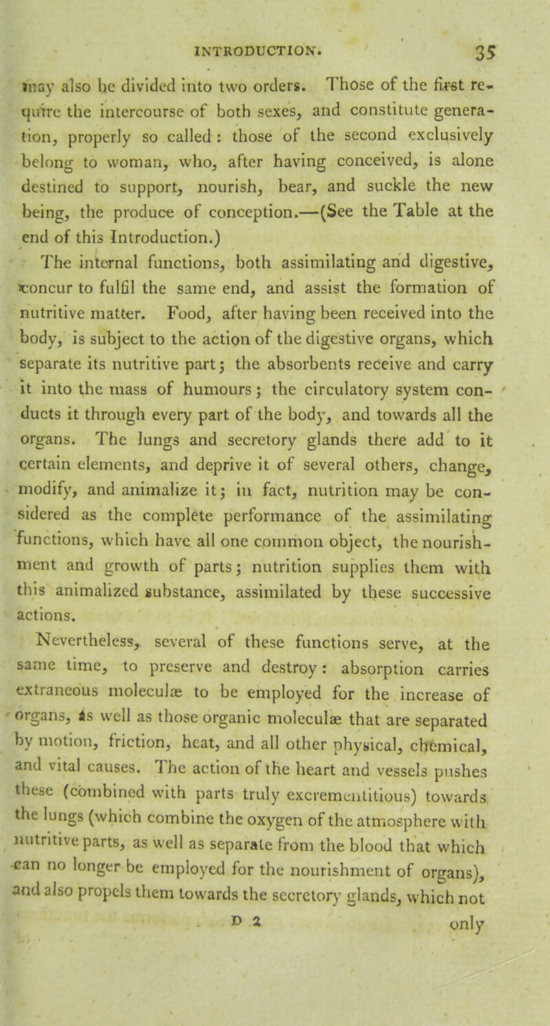 may also he divided into two orders. Those of the first re- quire the intercourse of both sexes, and constitute genera- tion, properly so called : those of the second exclusively belong to woman, who, after having conceived, is alone destined to support, nourish, bear, and suckle the new being, the produce of conception.—(See the Table at the end of this Introduction.) The internal functions, both assimilating and digestive, ^concur to fulfil the same end, and assist the formation of nutritive matter. Food, after having been received into the body, is subject to the action of the digestive organs, which separate its nutritive part ; the absorbents receive and carry it into the mass of humours; the circulatory system con- ducts it through every part of the body, and towards all the organs. The lungs and secretory glands there add to it certain elements, and deprive it of several others, change, modify, and animalize it; in fact, nutrition may be con- sidered as the complete performance of the assimilating functions, which have all one common object, the nourish- ment and growth of parts; nutrition supplies them with this animalized substance, assimilated by these successive actions. Nevertheless, several of these functions serve, at the same time, to preserve and destroy: absorption carries extraneous molecular to be employed for the increase of « organs, As well as those organic moleculae that are separated by motion, friction, heat, and all other physical, chemical, and vital causes. The action of the heart and vessels pushes these (combined with parts truly excrementitious) towards the lungs (which combine the oxygen of the atmosphere with nutritive parts, as well as separate from the blood that which can no longer be employed for the nourishment of organs), and also propels them towards the secretory glands, which not D 2 only