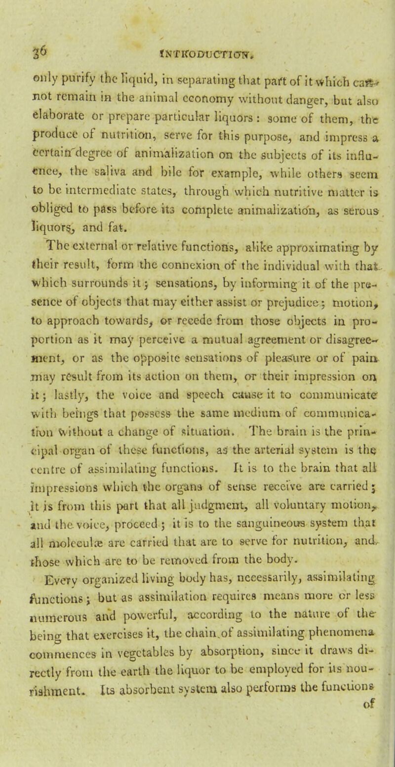 only purify the liquid, in separating that part of it which can- not remain in the animal economy without danger, but also elaborate or prepare particular liquors : some of them, the produce of nutrition, serve for this purpose, and impress a ccrtaifTdegree of animalization on the subjects of its influ- ence, the saliva and bile for example, while others seem to be intermediate states, through which nutritive matter is obliged to pass before its complete animalization, as serous liquors, and fat. The external or relative functions, alike approximating by their result, form the connexion of the individual with that which surrounds it 5 sensations, by informing it of the pre- sence of objects that may either assist or prejudice; motion, to approach towards, or recede from those objects in pro- portion as it may perceive a mutual agreement or disagree- ment, or as the opposite sensations of pleasure or of pain, .may result from its action on them, or their impression on jt; lastly, the voice and speech cause it to communicate with beings that possess the same medium of communica- tion without a change of situation. The brain is the prin- cipal organ of these functions, as the arterial system is the centre of assimilating functions. It is to the brain that all impressions which the organs of sense receive are carried j it is from this part that all judgment, all voluntary motion, and the voice, proceed ; it is to the sanguineous system that all moleeulce are carried that are to serve tor nutrition, and. those which are to be removed from the body. Every organized living body has, necessarily, assimilating functions; but as assimilation requires means more or less numerous and powerful, according to the nature of the being that exercises it, the chain.of assimilating phenomena commences in vegetables by absorption, since it draws di- rectly from the earth the liquor to be employed for its nou- rishment. Its absorbent system also performs the functions of