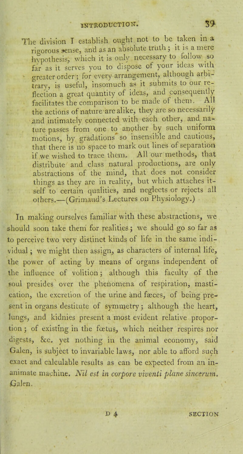 The division T establish ought not to be taken in a rigorous sense, and as an absolute truth ; it is a mere hypothesis, which it is only necessary to follow so far as it serves you to dispose of your ideas with greater order'; for every arrangement, although arbi- trary, is useful, insomuch as it submits to our re- flection a great quantity of ideas, and consequently facilitates the comparison to be made of them. All the actions of nature arealike, they are so necessarily and intimately connected with each other, and na- ture passes from one to another by such uniform motions, by gradations' so insensible and cautious, that there is no space to mark out lines of separation if we wished to trace them. All our methods, that distribute and class natural productions, are only abstractions of the mind, that does not consider things as they are in reality, but which attaches it- self to certain qualities, and neglects or rejects all others.—(Grimaud's Lectures on Physiology.) In making ourselves familiar with these abstractions, we should soon take them for realities; we should go so far as to perceive two very distinct kinds of life in the same indi- vidual ; we might then assign, as characters of internal life, the power of acting by means of organs independent of the influence of volition; although this faculty of the soul presides over the phenomena of respiration, masti- cation, the excretion of the urine and fasces, of being pre- sent in organs destitute of symmetry; although the heart, lungs, and kidnies present a most evident relative propor- tion ; of existing in the foetus, which neither respires nor digests, &c» yet nothing in the animal economy, said Galen, is subject to invariable laws, nor able to afford such exact and calculable results as can be expected from an in- animate machine. Nil est in corpore viventi plune sincerum. Galen. SECTION