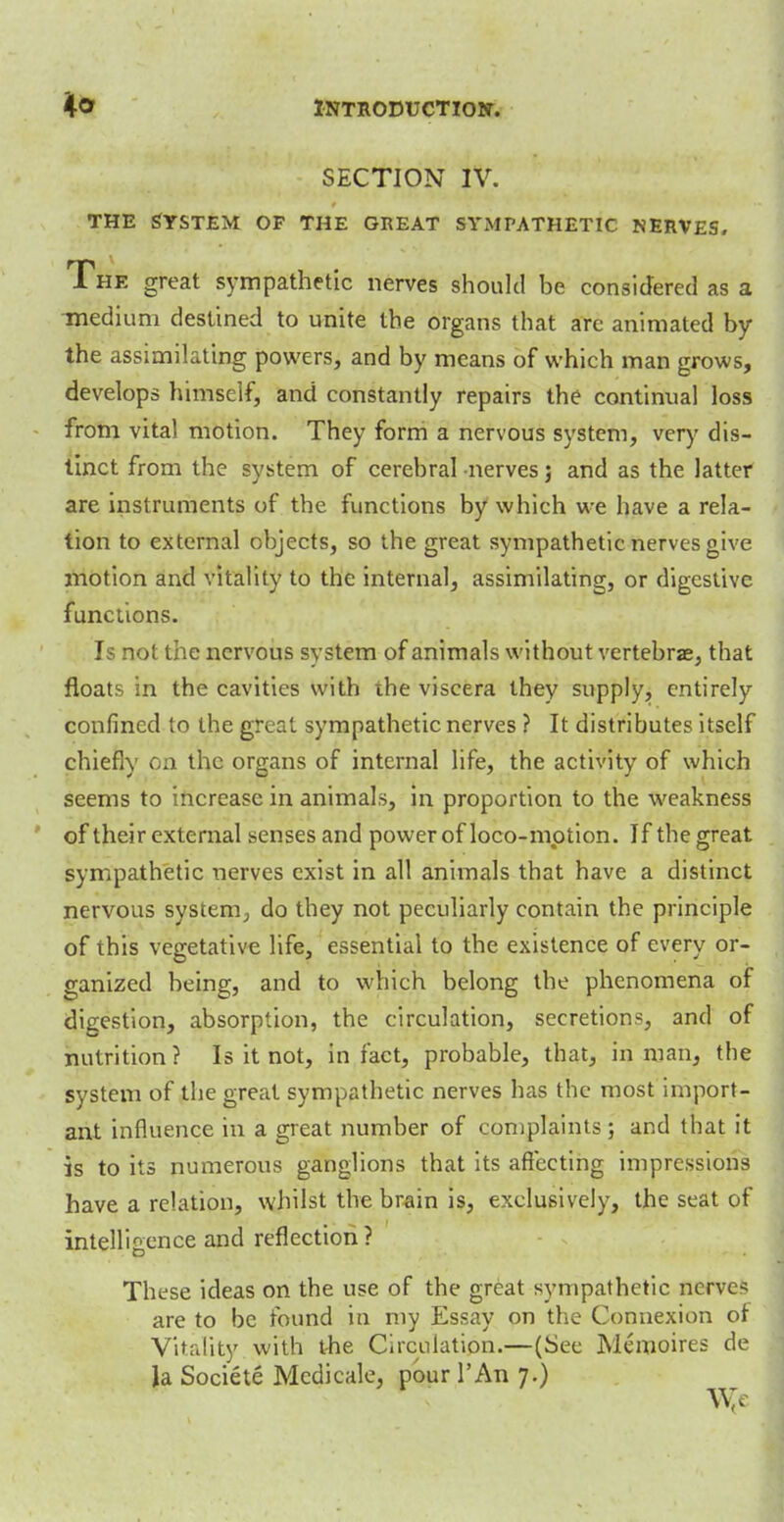 SECTION IV. the System of the great sympathetic nerves. The great sympathetic nerves should be considered as a medium destined to unite the organs that arc animated by the assimilating powers, and by means of which man grows, develops himself, and constantly repairs the continual loss from vital motion. They form a nervous system, very dis- tinct from the system of cerebral nerves; and as the latter are instruments of the functions by which we have a rela- tion to external objects, so the great sympathetic nerves give motion and vitality to the internal, assimilating, or digestive functions. Is not the nervous svstem of animals without vertebrae, that floats in the cavities with the viscera they supply, entirely confined to the great sympathetic nerves ? It distributes itself chiefly on the organs of internal life, the activity of which seems to increase in animals, in proportion to the weakness of their external senses and power of loco-mption. If the great sympathetic nerves exist in all animals that have a distinct nervous system, do they not peculiarly contain the principle of this vegetative life, essential to the existence of every or- ganized being, and to which belong the phenomena of digestion, absorption, the circulation, secretion?, and of nutrition? Is it not, in fact, probable, that, in man, the system of the great sympathetic nerves has the most import- ant influence in a great number of complaints; and that it is to its numerous ganglions that its affecting impressions have a relation, whilst the brain is, exclusively, the seat of intelligence and reflection ? These ideas on the use of the great sympathetic nerve? are to be found in my Essay on the Connexion of Vitality with the Circulation.—(See Memoires de