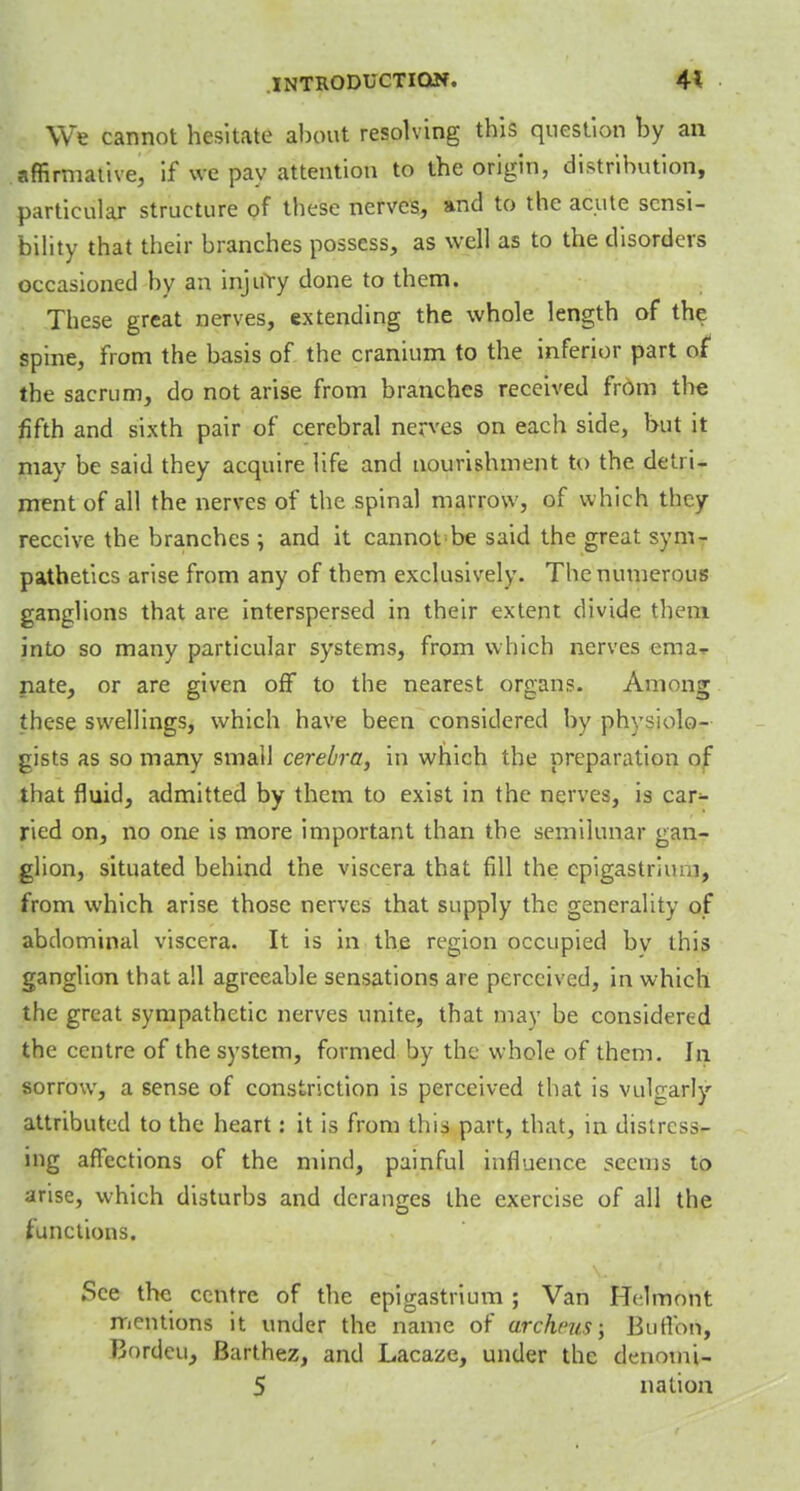 We cannot hesitate about resolving this question by an affirmative, if we pay attention to the origin, distribution, particular structure of these nerves, and to the acute sensi- bility that their branches possess, as well as to the disorders occasioned by an injury done to them. These great nerves, extending the whole length of the spine, from the basis of the cranium to the inferior part of the sacrum, do not arise from branches received from the fifth and sixth pair of cerebral nerves on each side, but it may be said they acquire life and nourishment to the detri- ment of all the nerves of the spinal marrow, of which they receive the branches ; and it cannot be said the great sym- pathetica arise from any of them exclusively. The numerous ganglions that are interspersed in their extent divide thfoj into so many particular systems, from which nerves ema- nate, or are given off to the nearest organ?. Among these swellings, which have been considered by physiolo- gists as so many small cerebra, in which the preparation of that fluid, admitted by them to exist in the nerves, is car^- ried on, no one is more important than the semilunar gan- glion, situated behind the viscera that fill the epigastrium, from which arise those nerves that supply the generality of abdominal viscera. It is in the region occupied by this ganglion that all agreeable sensations are perceived, in which the great sympathetic nerves unite, that may be considered the centre of the system, formed by the whole of them. In sorrow, a sense of constriction is perceived that is vulgarly attributed to the heart: it is from this part, that, in distress- ing affections of the mind, painful influence seems to arise, which disturbs and deranges the exercise of all the functions. See the centre of the epigastrium ; Van Helmont mentions it under the name of urchcus; Burton, Borden, Barthez, and Lacaze, under the denomi- 5 nation