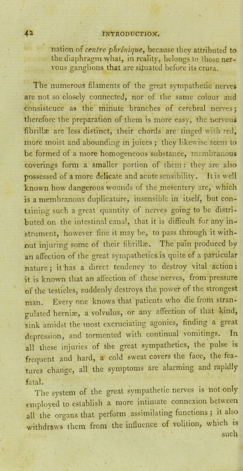 nation of centre phrhtique, because they attributed to the diaphragm what, in reality, belongs to those ner- vous ganglions that are situated before its crura. The numerous filaments of the great sympathetic nerves are not so closely connected, nor of the same colour and •consistence as the minute branches of cerebral nerves; therefore the preparation of them is more easy, the nervous fibrillas are less distinct, their chords are tinged with ^ed, more moist and abounding in juices ; they likewise seem to be formed of a more homogeneous substance, membranous coverings form a smaller portion of them : they are also possessed of a more delicate and acute sensibility. It is well known how dangerous wounds of the mesentery are, which is a membranous duplicative, insensible in itself, but con- taining such a great quantity of nerves going to be distri- buted on the intestinal canal, that it is difficult for any in- strument, however fine it may be, to pass through it with- out injuring some of their fibrillas. The pain produced by an affection of the great sympathetics is quite of a particular nature; it has a direct tendency to destroy vital action: it is known that an affection of these nerves, from pressure of the testicles, suddenly destroys the power of the strongest man. Every one knows that patients who die frorh stran- gulated hernia?, a volvulus, or any affection of that kind, sink amidst the most excruciating agonies, finding a great depression, and tormented with continual vomitings. In all these injuries of the great sympathetics, the pulse is frequent and hard, a cold sweat covers the face, the fea- tures change, all the symptoms are alarming and rapidly fatal. The system of the great sympathetic nerves is not only employed to establish a more intimate connexion between all the organs that perform assimilating functions ; it also withdraws°them from the influence of volition, which is such