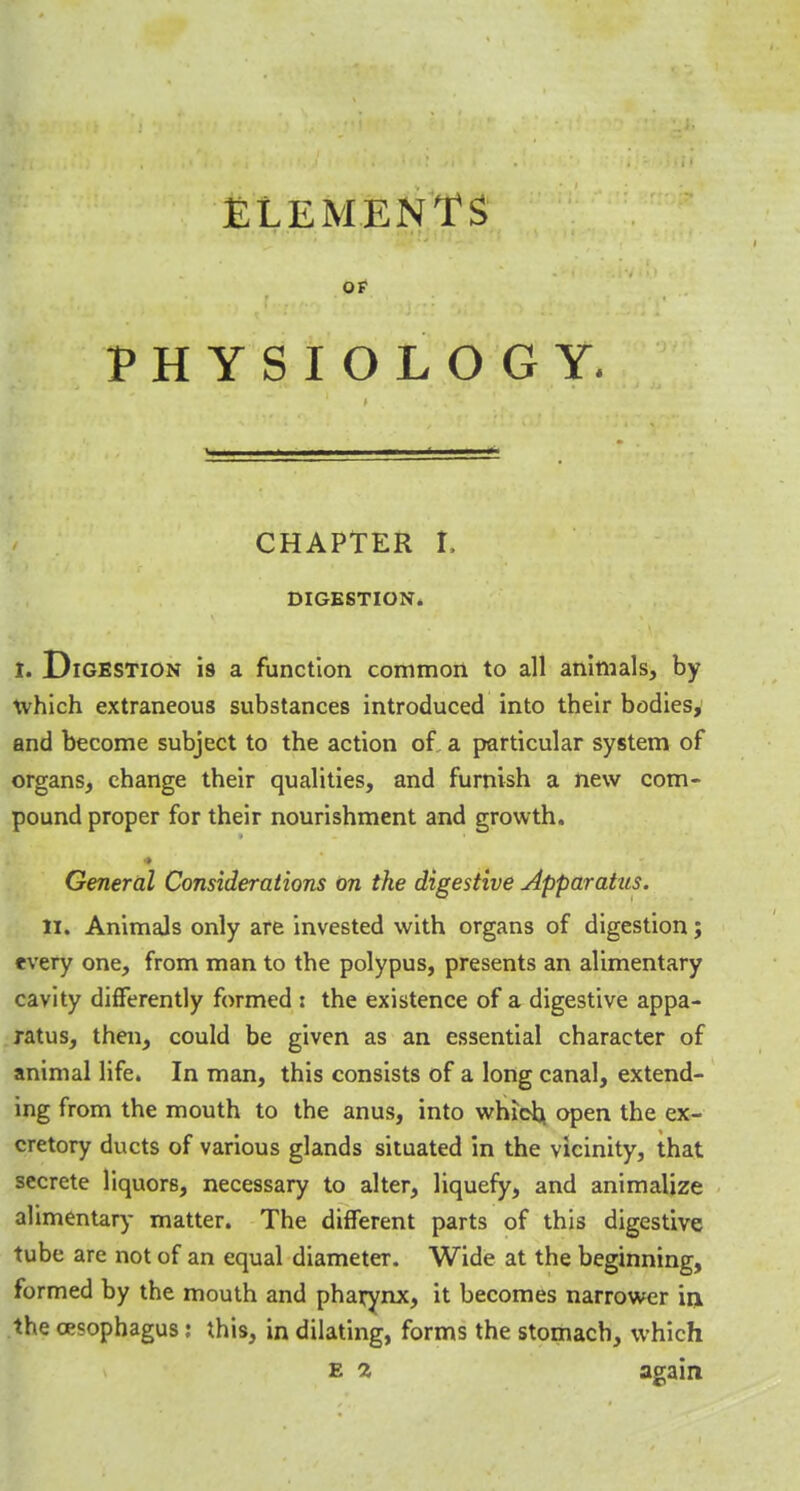 ELEMENTS OF PHYSIOLOGY. CHAPTER I. DIGESTION. I. Digestion is a function common to all animals, by which extraneous substances introduced into their bodies, and become subject to the action of a particular system of organs, change their qualities, and furnish a new com- pound proper for their nourishment and growth. General Considerations on the digestive Apparatus. H. Animals only are invested with organs of digestion; every one, from man to the polypus, presents an alimentary cavity differently formed : the existence of a digestive appa- ratus, then, could be given as an essential character of animal life. In man, this consists of a long canal, extend- ing from the mouth to the anus, into which, open the ex- cretory ducts of various glands situated in the vicinity, that secrete liquors, necessary to alter, liquefy, and animalize alimentary matter. The different parts of this digestive tube are not of an equal diameter. Wide at the beginning, formed by the mouth and pharynx, it becomes narrower in the oesophagus: this, in dilating, forms the stomach, which