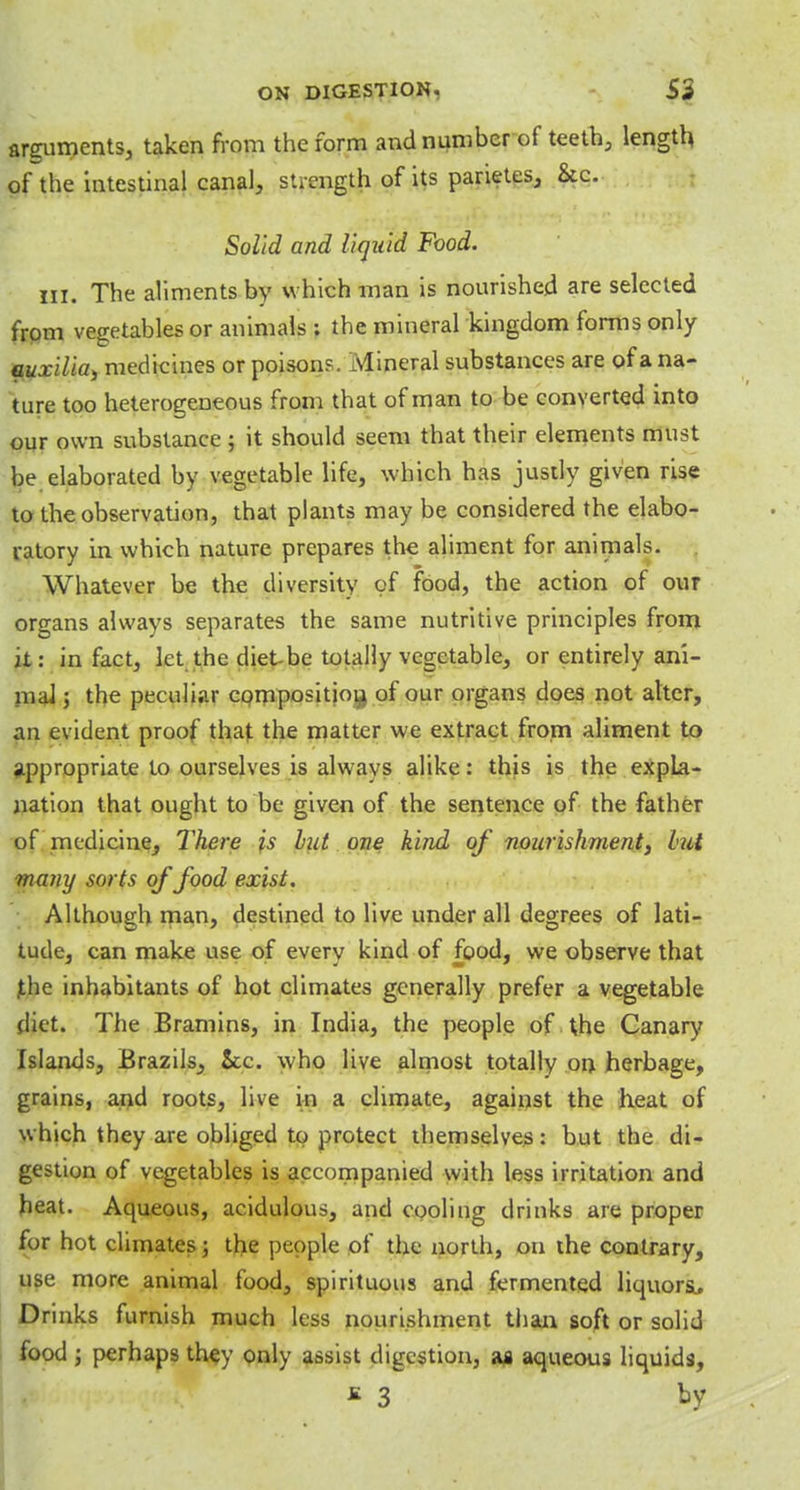arguments, taken from the form and number of teeth, length of the intestinal canal, strength of its parietes, &c. Solid and liquid Food. in. The aliments by which man is nourished are selected from vegetables or animals ; the mineral kingdom forms only auxilia, medicines or poison?. Mineral substances are of a na- ture too heterogeneous from that of man to be converted into our own substance ; it should seem that their elements must be elaborated by vegetable life, which has justly given rise to the observation, that plants may be considered the elabo- ratory in which nature prepares the aliment for animals. Whatever be the diversity of food, the action of our organs always separates the same nutritive principles from it: in fact, let the diet be totally vegetable, or entirely ani- mal 5 the peculiar composition of our organs does not alter, an evident proof that the matter we extract from aliment to appropriate to ourselves is alwavs alike: this is the expla- nation that ought to be given of the sentence of the father of medicine, There is hit one kind of nourishment, hit many sorts of food exist. Although man, destined to live under all degrees of lati- tude, can make use of everv kind of food, we observe that the inhabitants of hot climates generally prefer a vegetable diet. The Bramins, in India, the people of the Canary Islands, Brazils, ice. who live almost totally on herbage, grains, and roots, live in a climate, against the heat of which they are obliged to protect themselves: but the di- gestion of vegetables is accompanied with less irritation and heat. Aqueous, acidulous, and cooling drinks are proper for hot climates; the people of the north, on the contrary, use more animal food, spirituous and fermented liquora. Drinks furnish much less nourishment than soft or solid food j perhaps they only assist digestion, as aqueous liquids,