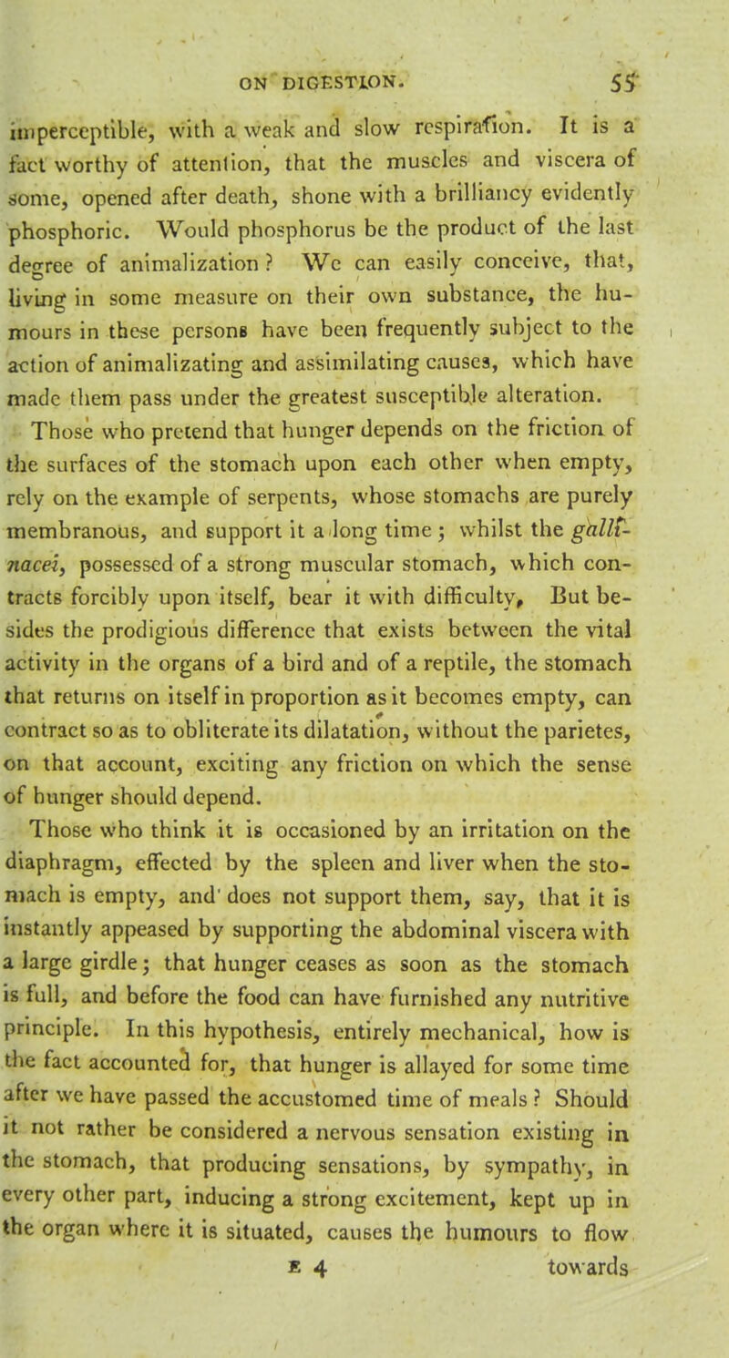 imperceptible, with a weak and slow rcspirafion. It is a tact worthy of attenlion, that the muscles and viscera of some, opened after death, shone with a brilliancy evidently phosphoric. Would phosphorus be the product of the last deo-ree of animalization ? We can easily conceive, that, living in some measure on their own substance, the hu- mours in these persons have been frequently subject to the action of animalizating and assimilating causes, which have made them pass under the greatest susceptible alteration. Those who pretend that hunger depends on the friction of the surfaces of the stomach upon each other when empty, rely on the example of serpents, whose stomachs are purely membranous, and support it a long time ; whilst the gallC- nacel, possessed of a strong muscular stomach, which con- tracts forcibly upon itself, bear it with difficulty. But be- sides the prodigious difference that exists between the vital activity in the organs of a bird and of a reptile, the stomach that returns on itself in proportion as it becomes empty, can contract so as to obliterate its dilatation, without the parietes, on that account, exciting any friction on which the sense of hunger should depend. Those who think it is occasioned by an irritation on the diaphragm, effected by the spleen and liver when the sto- mach is empty, and' does not support them, say, that it is instantly appeased by supporting the abdominal viscera with a large girdle; that hunger ceases as soon as the stomach is full, and before the food can have furnished any nutritive principle. In this hypothesis, entirely mechanical, how is the fact accounted for, that hunger is allayed for some time after we have passed the accustomed time of meals ? Should it not rather be considered a nervous sensation existing in the stomach, that producing sensations, by sympathy, in every other part, inducing a strong excitement, kept up in the organ where it is situated, causes the humours to flow b 4 towards