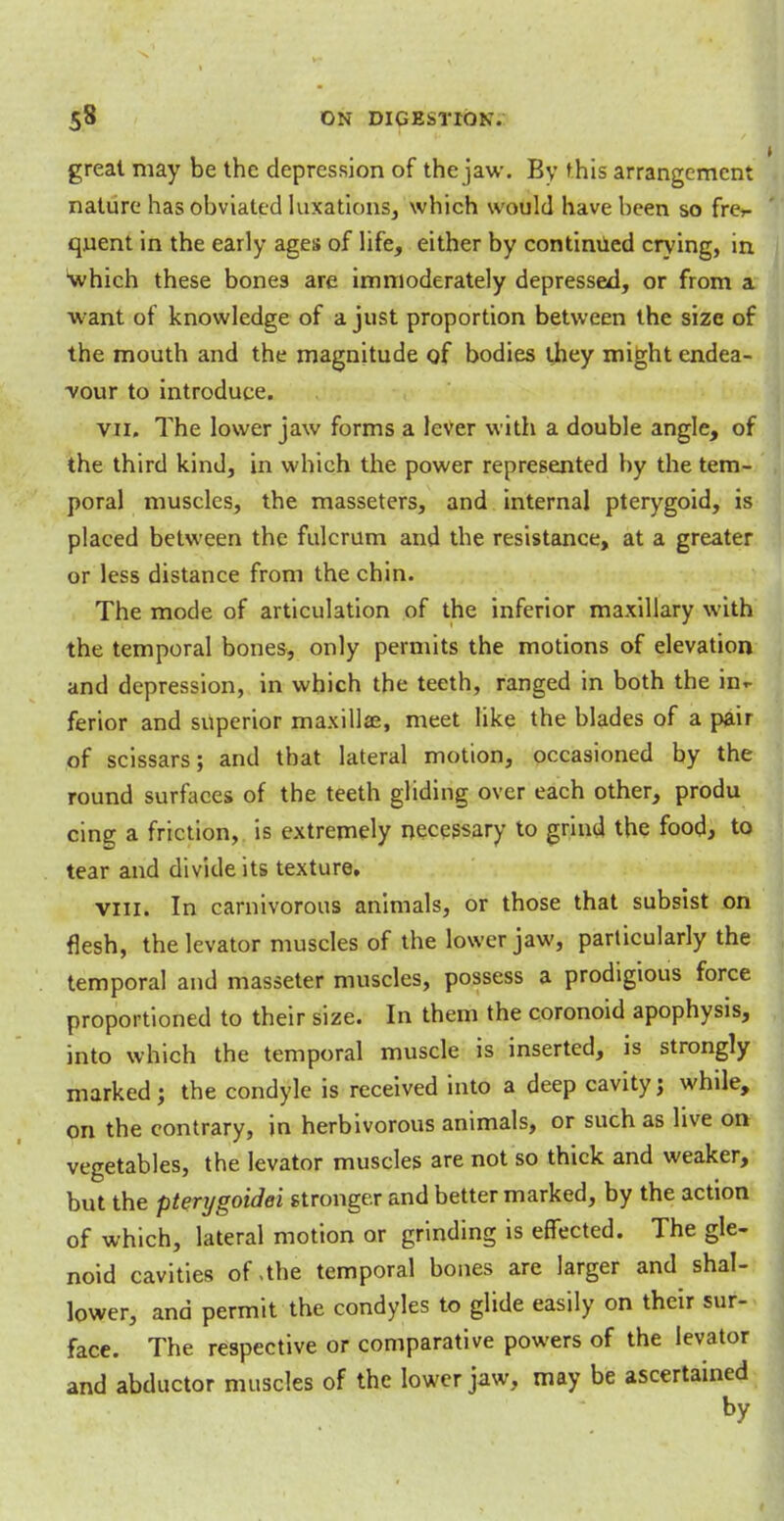 great may be the depression of the jaw. By t his arrangement nature has obviated luxations, which would have been so fre- quent in the early ages of life, either by continued crying, in 'which these bones are immoderately depressed, or from a want of knowledge of a just proportion between the size of the mouth and the magnitude of bodies they might endea- vour to introduce. vii. The lower jaw forms a lever with a double angle, of the third kind, in which the power represented by the tem- poral muscles, the masseters, and internal pterygoid, is placed between the fulcrum and the resistance, at a greater or less distance from the chin. The mode of articulation of the inferior maxillary with the temporal bones, only permits the motions of elevation and depression, in which the teeth, ranged in both the in*- ferior and superior maxillae, meet like the blades of a pair of scissars; and that lateral motion, occasioned by the round surfaces of the teeth gliding over each other, produ cing a friction, is extremely necessary to grind the food, to tear and divide its texture. viii. In carnivorous animals, or those that subsist on flesh, the levator muscles of the lower jaw, particularly the temporal and masseter muscles, possess a prodigious force proportioned to their size. In them the coronoid apophysis, into which the temporal muscle is inserted, is strongly marked; the condyle is received into a deep cavity; while, on the contrary, in herbivorous animals, or such as live on vegetables, the levator muscles are not so thick and weaker, but the pterygoidei stronger and better marked, by the action of which, lateral motion or grinding is effected. The gle- noid cavities of,the temporal bones are larger and shal- lower, and permit the condyles to glide easily on their sur- face. The respective or comparative powers of the levator and abductor muscles of the lower jaw, may be ascertained by
